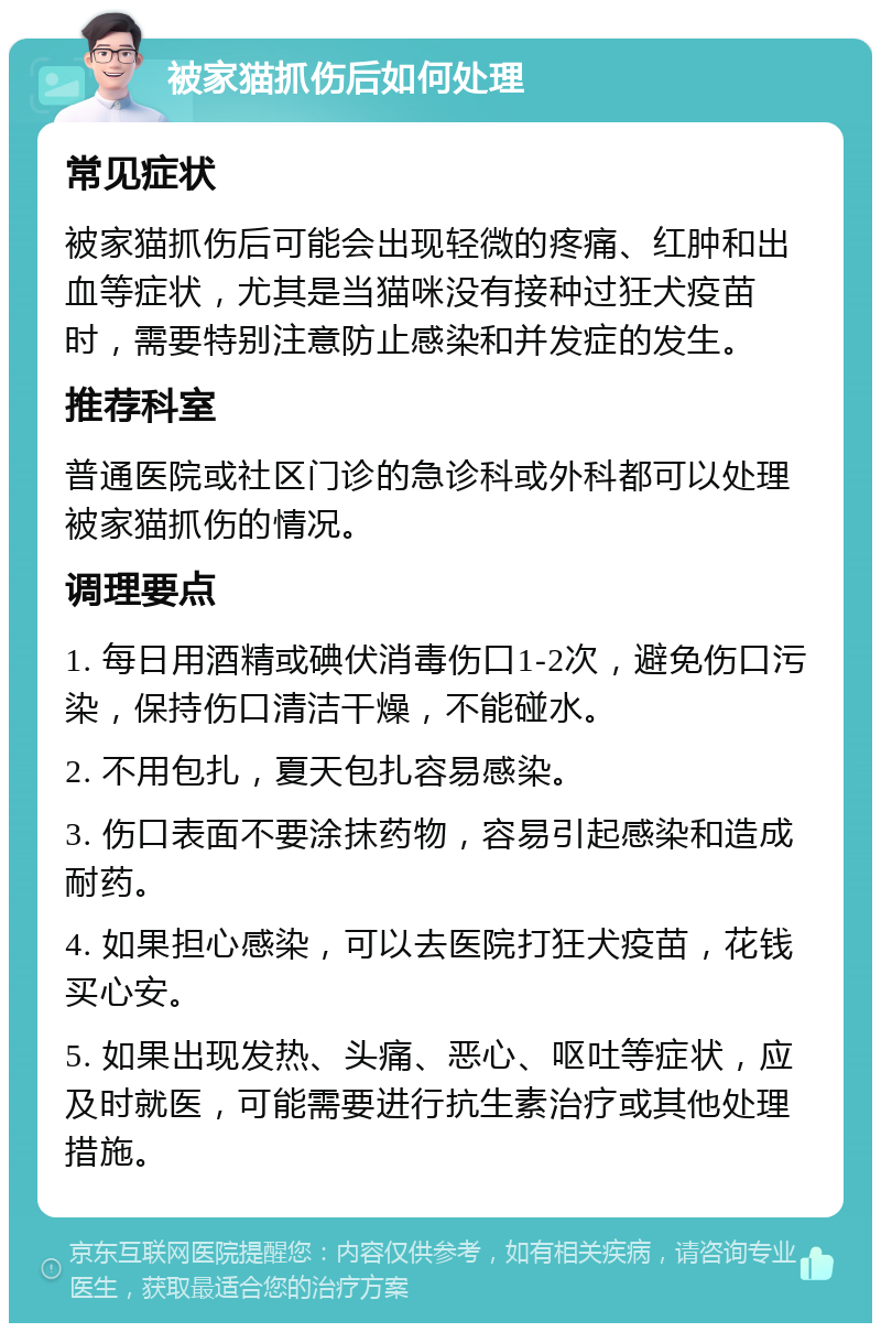 被家猫抓伤后如何处理 常见症状 被家猫抓伤后可能会出现轻微的疼痛、红肿和出血等症状，尤其是当猫咪没有接种过狂犬疫苗时，需要特别注意防止感染和并发症的发生。 推荐科室 普通医院或社区门诊的急诊科或外科都可以处理被家猫抓伤的情况。 调理要点 1. 每日用酒精或碘伏消毒伤口1-2次，避免伤口污染，保持伤口清洁干燥，不能碰水。 2. 不用包扎，夏天包扎容易感染。 3. 伤口表面不要涂抹药物，容易引起感染和造成耐药。 4. 如果担心感染，可以去医院打狂犬疫苗，花钱买心安。 5. 如果出现发热、头痛、恶心、呕吐等症状，应及时就医，可能需要进行抗生素治疗或其他处理措施。