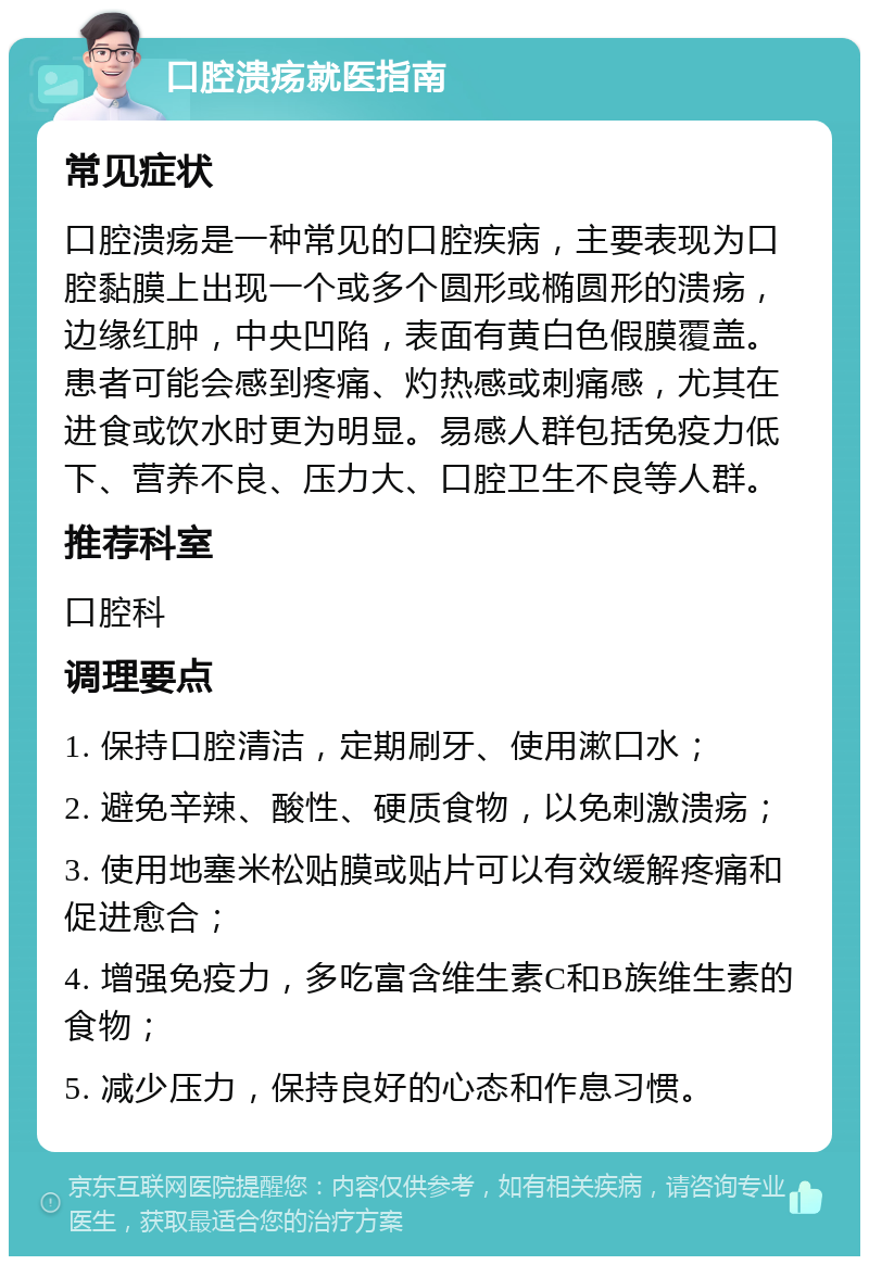 口腔溃疡就医指南 常见症状 口腔溃疡是一种常见的口腔疾病，主要表现为口腔黏膜上出现一个或多个圆形或椭圆形的溃疡，边缘红肿，中央凹陷，表面有黄白色假膜覆盖。患者可能会感到疼痛、灼热感或刺痛感，尤其在进食或饮水时更为明显。易感人群包括免疫力低下、营养不良、压力大、口腔卫生不良等人群。 推荐科室 口腔科 调理要点 1. 保持口腔清洁，定期刷牙、使用漱口水； 2. 避免辛辣、酸性、硬质食物，以免刺激溃疡； 3. 使用地塞米松贴膜或贴片可以有效缓解疼痛和促进愈合； 4. 增强免疫力，多吃富含维生素C和B族维生素的食物； 5. 减少压力，保持良好的心态和作息习惯。