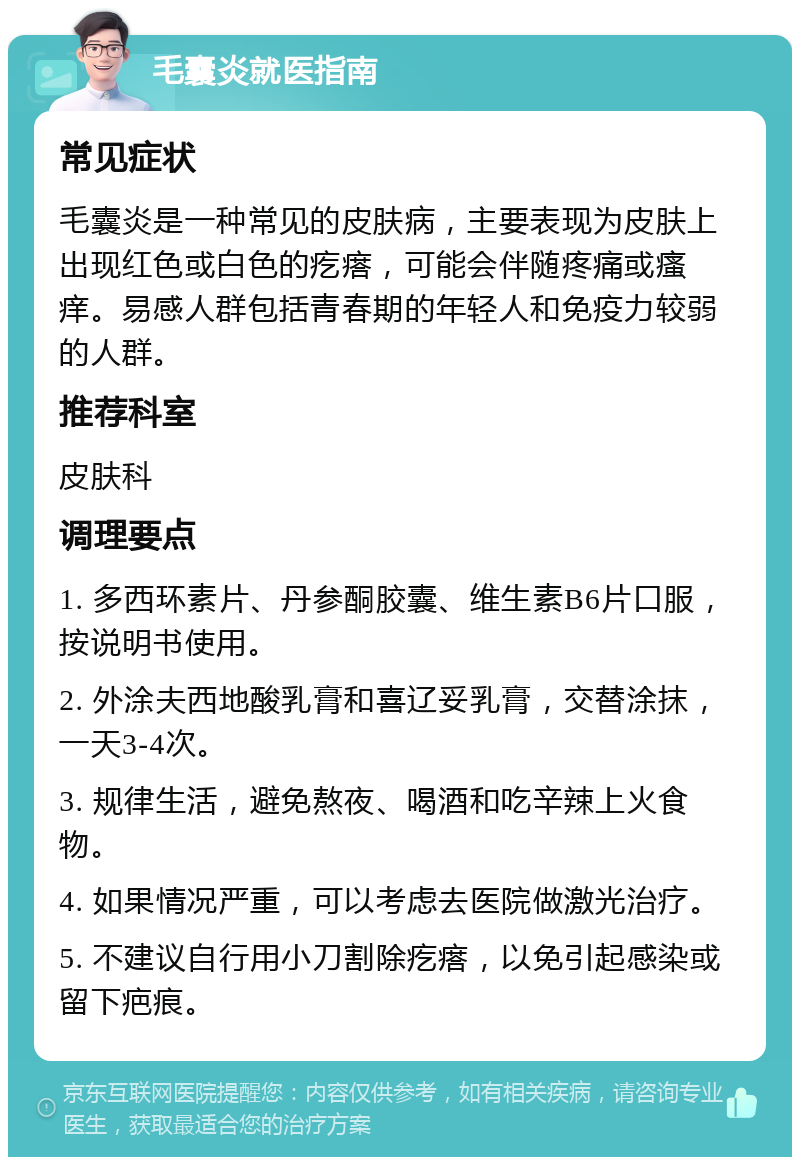 毛囊炎就医指南 常见症状 毛囊炎是一种常见的皮肤病，主要表现为皮肤上出现红色或白色的疙瘩，可能会伴随疼痛或瘙痒。易感人群包括青春期的年轻人和免疫力较弱的人群。 推荐科室 皮肤科 调理要点 1. 多西环素片、丹参酮胶囊、维生素B6片口服，按说明书使用。 2. 外涂夫西地酸乳膏和喜辽妥乳膏，交替涂抹，一天3-4次。 3. 规律生活，避免熬夜、喝酒和吃辛辣上火食物。 4. 如果情况严重，可以考虑去医院做激光治疗。 5. 不建议自行用小刀割除疙瘩，以免引起感染或留下疤痕。