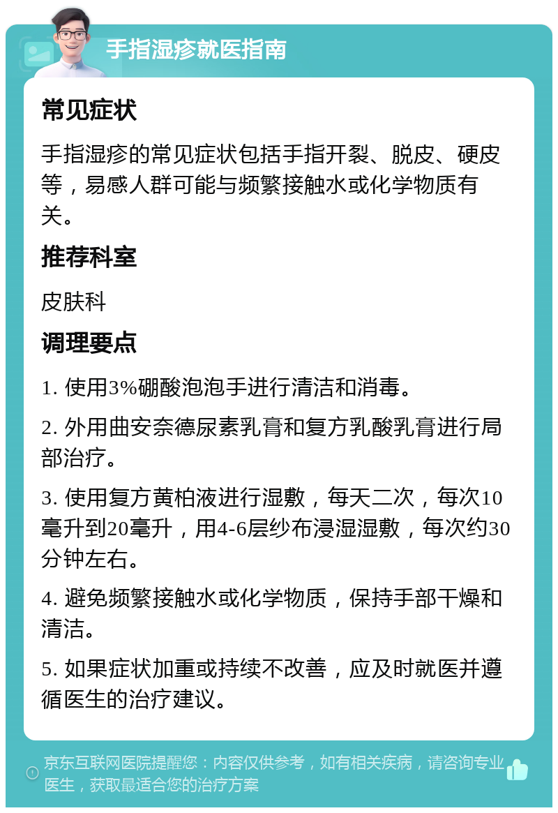 手指湿疹就医指南 常见症状 手指湿疹的常见症状包括手指开裂、脱皮、硬皮等，易感人群可能与频繁接触水或化学物质有关。 推荐科室 皮肤科 调理要点 1. 使用3%硼酸泡泡手进行清洁和消毒。 2. 外用曲安奈德尿素乳膏和复方乳酸乳膏进行局部治疗。 3. 使用复方黄柏液进行湿敷，每天二次，每次10毫升到20毫升，用4-6层纱布浸湿湿敷，每次约30分钟左右。 4. 避免频繁接触水或化学物质，保持手部干燥和清洁。 5. 如果症状加重或持续不改善，应及时就医并遵循医生的治疗建议。