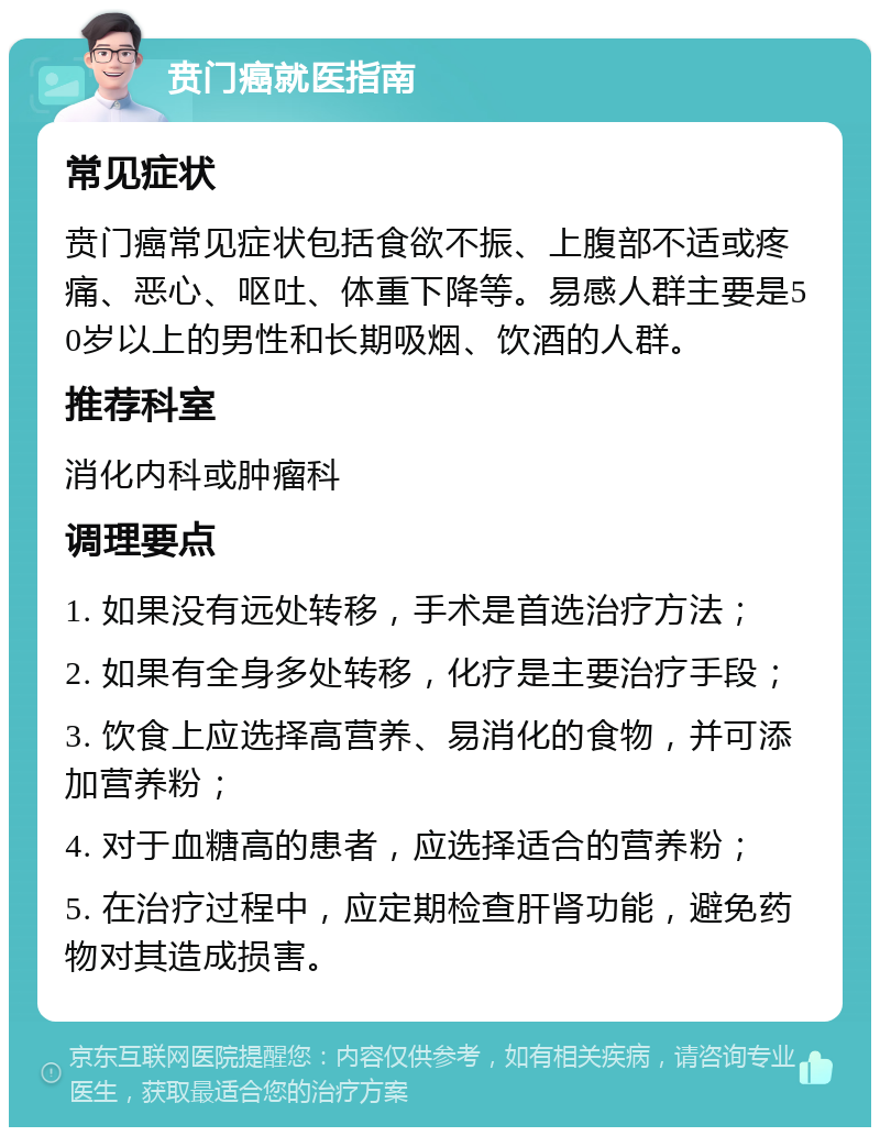 贲门癌就医指南 常见症状 贲门癌常见症状包括食欲不振、上腹部不适或疼痛、恶心、呕吐、体重下降等。易感人群主要是50岁以上的男性和长期吸烟、饮酒的人群。 推荐科室 消化内科或肿瘤科 调理要点 1. 如果没有远处转移，手术是首选治疗方法； 2. 如果有全身多处转移，化疗是主要治疗手段； 3. 饮食上应选择高营养、易消化的食物，并可添加营养粉； 4. 对于血糖高的患者，应选择适合的营养粉； 5. 在治疗过程中，应定期检查肝肾功能，避免药物对其造成损害。