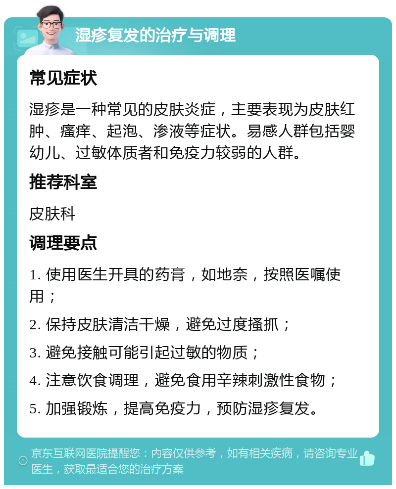 湿疹复发的治疗与调理 常见症状 湿疹是一种常见的皮肤炎症，主要表现为皮肤红肿、瘙痒、起泡、渗液等症状。易感人群包括婴幼儿、过敏体质者和免疫力较弱的人群。 推荐科室 皮肤科 调理要点 1. 使用医生开具的药膏，如地奈，按照医嘱使用； 2. 保持皮肤清洁干燥，避免过度搔抓； 3. 避免接触可能引起过敏的物质； 4. 注意饮食调理，避免食用辛辣刺激性食物； 5. 加强锻炼，提高免疫力，预防湿疹复发。