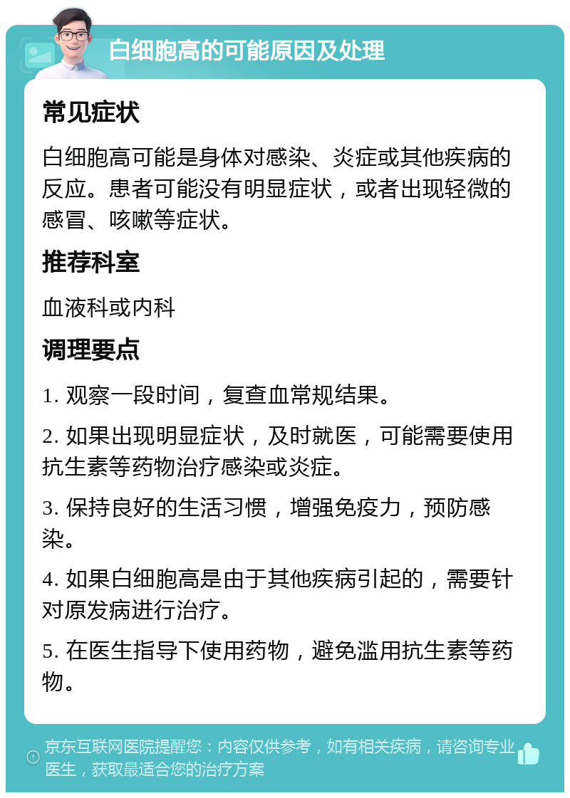 白细胞高的可能原因及处理 常见症状 白细胞高可能是身体对感染、炎症或其他疾病的反应。患者可能没有明显症状，或者出现轻微的感冒、咳嗽等症状。 推荐科室 血液科或内科 调理要点 1. 观察一段时间，复查血常规结果。 2. 如果出现明显症状，及时就医，可能需要使用抗生素等药物治疗感染或炎症。 3. 保持良好的生活习惯，增强免疫力，预防感染。 4. 如果白细胞高是由于其他疾病引起的，需要针对原发病进行治疗。 5. 在医生指导下使用药物，避免滥用抗生素等药物。