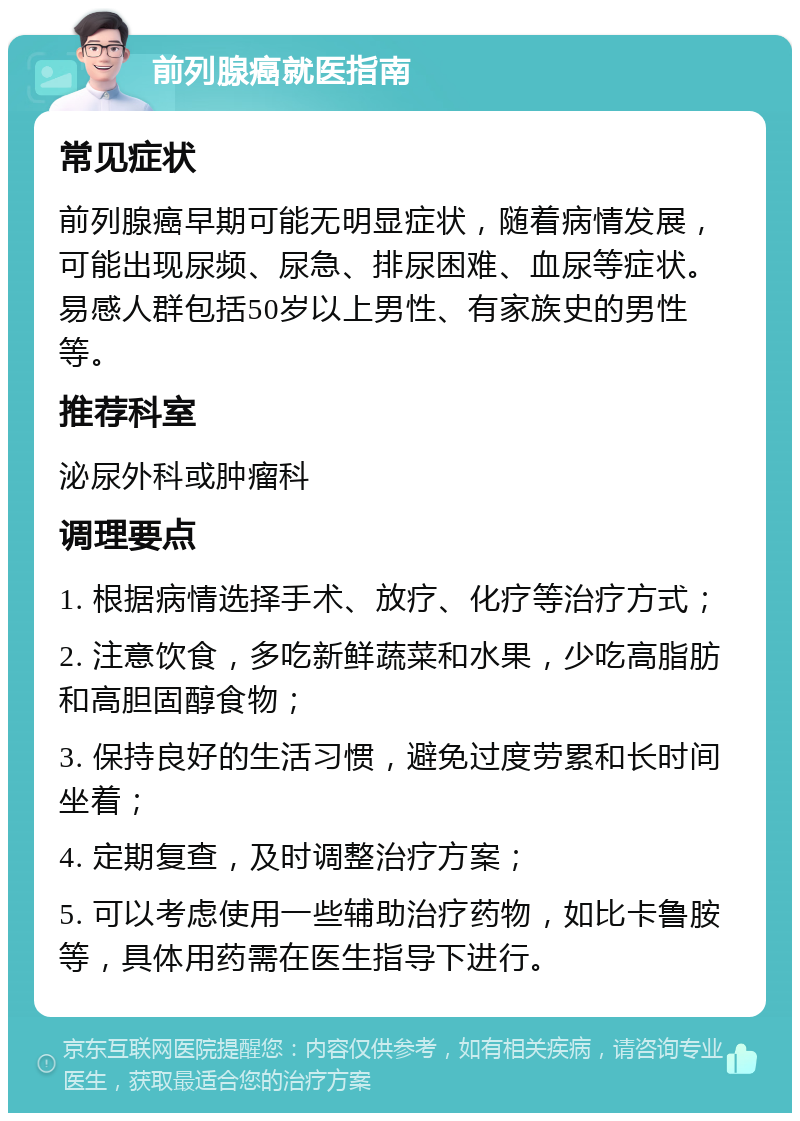 前列腺癌就医指南 常见症状 前列腺癌早期可能无明显症状，随着病情发展，可能出现尿频、尿急、排尿困难、血尿等症状。易感人群包括50岁以上男性、有家族史的男性等。 推荐科室 泌尿外科或肿瘤科 调理要点 1. 根据病情选择手术、放疗、化疗等治疗方式； 2. 注意饮食，多吃新鲜蔬菜和水果，少吃高脂肪和高胆固醇食物； 3. 保持良好的生活习惯，避免过度劳累和长时间坐着； 4. 定期复查，及时调整治疗方案； 5. 可以考虑使用一些辅助治疗药物，如比卡鲁胺等，具体用药需在医生指导下进行。