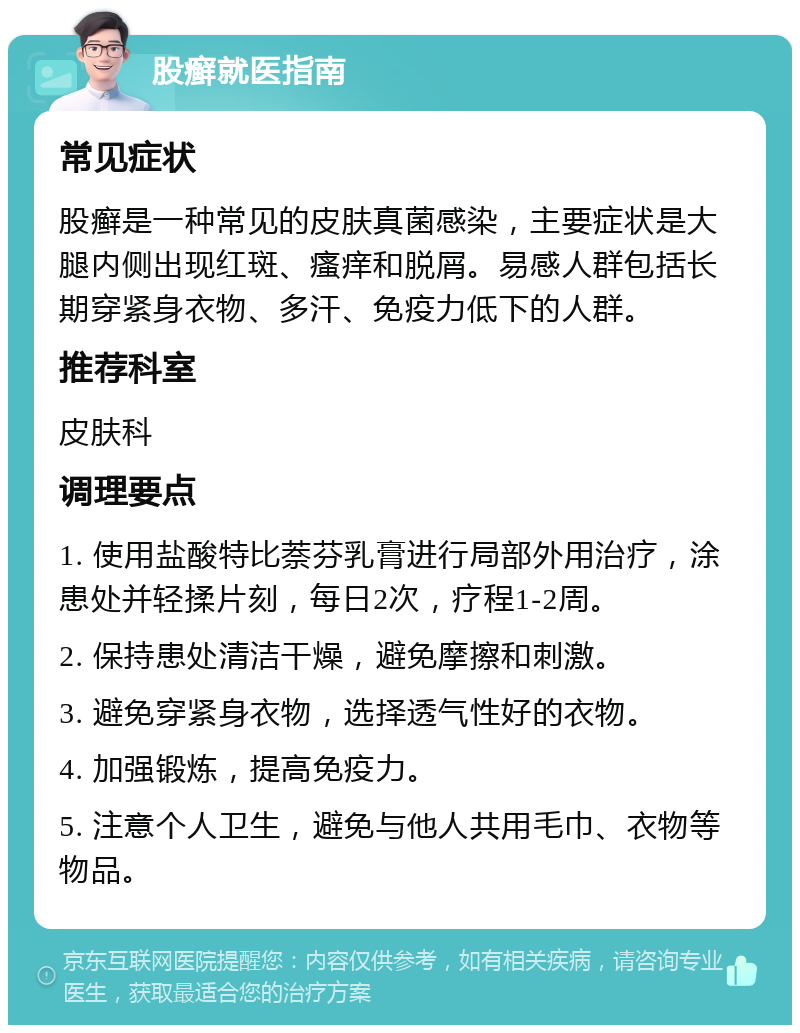 股癣就医指南 常见症状 股癣是一种常见的皮肤真菌感染，主要症状是大腿内侧出现红斑、瘙痒和脱屑。易感人群包括长期穿紧身衣物、多汗、免疫力低下的人群。 推荐科室 皮肤科 调理要点 1. 使用盐酸特比萘芬乳膏进行局部外用治疗，涂患处并轻揉片刻，每日2次，疗程1-2周。 2. 保持患处清洁干燥，避免摩擦和刺激。 3. 避免穿紧身衣物，选择透气性好的衣物。 4. 加强锻炼，提高免疫力。 5. 注意个人卫生，避免与他人共用毛巾、衣物等物品。