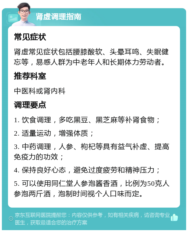 肾虚调理指南 常见症状 肾虚常见症状包括腰膝酸软、头晕耳鸣、失眠健忘等，易感人群为中老年人和长期体力劳动者。 推荐科室 中医科或肾内科 调理要点 1. 饮食调理，多吃黑豆、黑芝麻等补肾食物； 2. 适量运动，增强体质； 3. 中药调理，人参、枸杞等具有益气补虚、提高免疫力的功效； 4. 保持良好心态，避免过度疲劳和精神压力； 5. 可以使用同仁堂人参泡酱香酒，比例为50克人参泡两斤酒，泡制时间视个人口味而定。