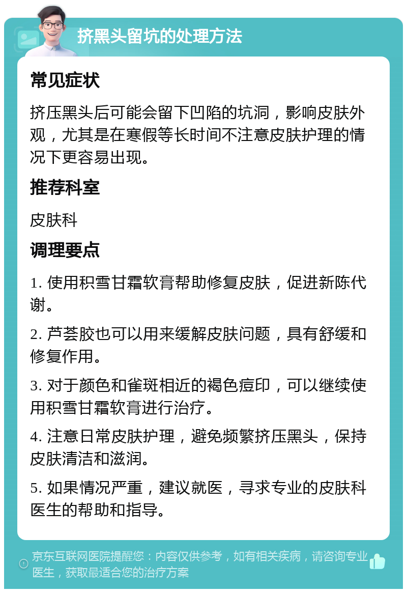 挤黑头留坑的处理方法 常见症状 挤压黑头后可能会留下凹陷的坑洞，影响皮肤外观，尤其是在寒假等长时间不注意皮肤护理的情况下更容易出现。 推荐科室 皮肤科 调理要点 1. 使用积雪甘霜软膏帮助修复皮肤，促进新陈代谢。 2. 芦荟胶也可以用来缓解皮肤问题，具有舒缓和修复作用。 3. 对于颜色和雀斑相近的褐色痘印，可以继续使用积雪甘霜软膏进行治疗。 4. 注意日常皮肤护理，避免频繁挤压黑头，保持皮肤清洁和滋润。 5. 如果情况严重，建议就医，寻求专业的皮肤科医生的帮助和指导。