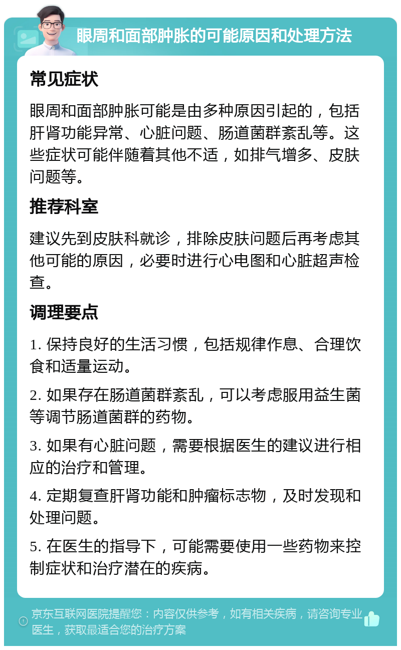 眼周和面部肿胀的可能原因和处理方法 常见症状 眼周和面部肿胀可能是由多种原因引起的，包括肝肾功能异常、心脏问题、肠道菌群紊乱等。这些症状可能伴随着其他不适，如排气增多、皮肤问题等。 推荐科室 建议先到皮肤科就诊，排除皮肤问题后再考虑其他可能的原因，必要时进行心电图和心脏超声检查。 调理要点 1. 保持良好的生活习惯，包括规律作息、合理饮食和适量运动。 2. 如果存在肠道菌群紊乱，可以考虑服用益生菌等调节肠道菌群的药物。 3. 如果有心脏问题，需要根据医生的建议进行相应的治疗和管理。 4. 定期复查肝肾功能和肿瘤标志物，及时发现和处理问题。 5. 在医生的指导下，可能需要使用一些药物来控制症状和治疗潜在的疾病。