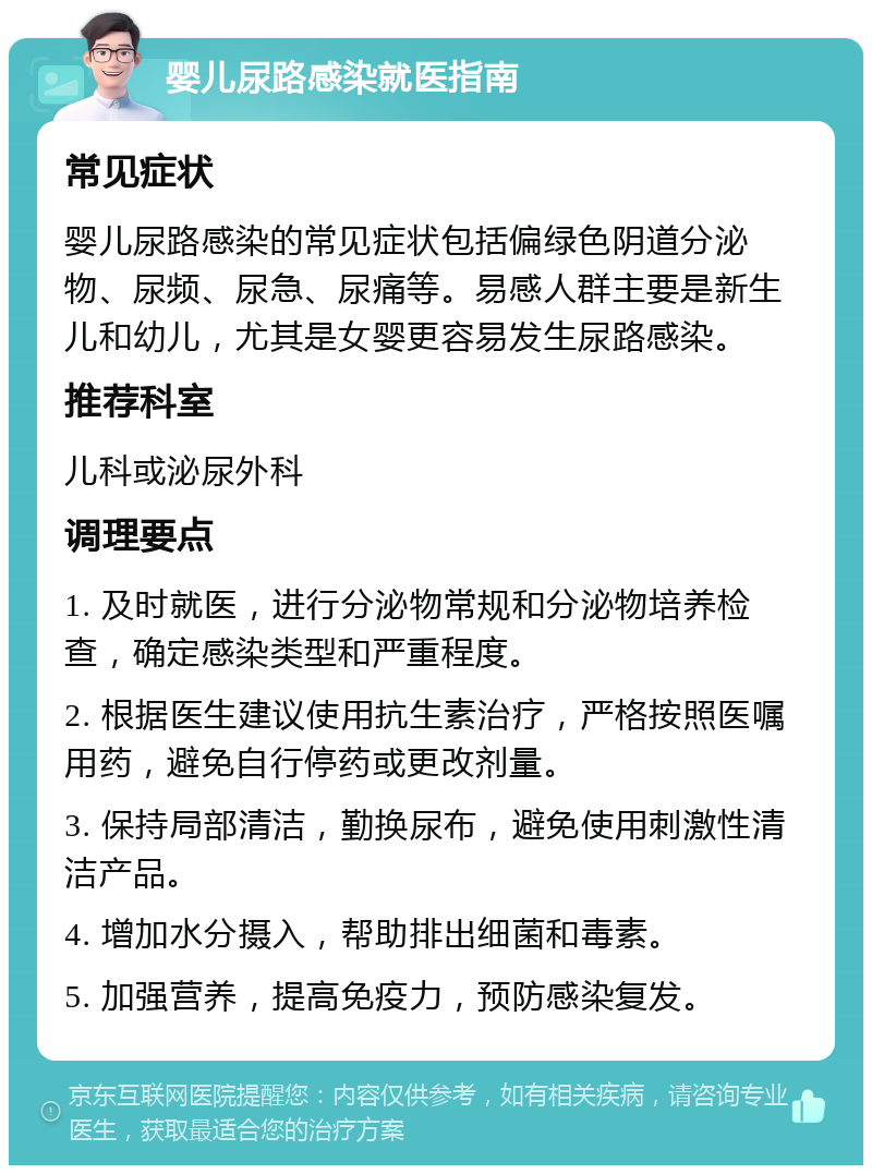 婴儿尿路感染就医指南 常见症状 婴儿尿路感染的常见症状包括偏绿色阴道分泌物、尿频、尿急、尿痛等。易感人群主要是新生儿和幼儿，尤其是女婴更容易发生尿路感染。 推荐科室 儿科或泌尿外科 调理要点 1. 及时就医，进行分泌物常规和分泌物培养检查，确定感染类型和严重程度。 2. 根据医生建议使用抗生素治疗，严格按照医嘱用药，避免自行停药或更改剂量。 3. 保持局部清洁，勤换尿布，避免使用刺激性清洁产品。 4. 增加水分摄入，帮助排出细菌和毒素。 5. 加强营养，提高免疫力，预防感染复发。