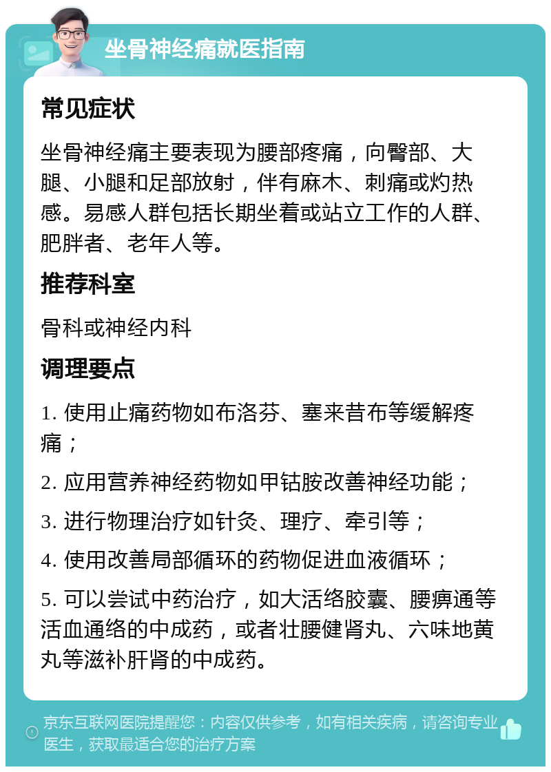 坐骨神经痛就医指南 常见症状 坐骨神经痛主要表现为腰部疼痛，向臀部、大腿、小腿和足部放射，伴有麻木、刺痛或灼热感。易感人群包括长期坐着或站立工作的人群、肥胖者、老年人等。 推荐科室 骨科或神经内科 调理要点 1. 使用止痛药物如布洛芬、塞来昔布等缓解疼痛； 2. 应用营养神经药物如甲钴胺改善神经功能； 3. 进行物理治疗如针灸、理疗、牵引等； 4. 使用改善局部循环的药物促进血液循环； 5. 可以尝试中药治疗，如大活络胶囊、腰痹通等活血通络的中成药，或者壮腰健肾丸、六味地黄丸等滋补肝肾的中成药。