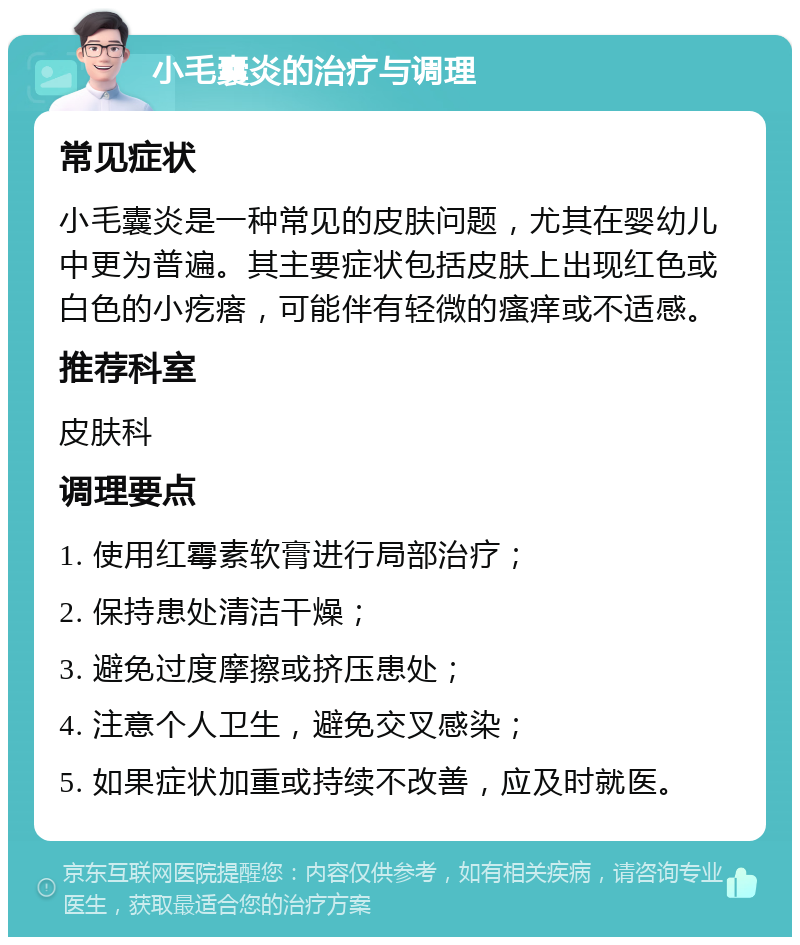 小毛囊炎的治疗与调理 常见症状 小毛囊炎是一种常见的皮肤问题，尤其在婴幼儿中更为普遍。其主要症状包括皮肤上出现红色或白色的小疙瘩，可能伴有轻微的瘙痒或不适感。 推荐科室 皮肤科 调理要点 1. 使用红霉素软膏进行局部治疗； 2. 保持患处清洁干燥； 3. 避免过度摩擦或挤压患处； 4. 注意个人卫生，避免交叉感染； 5. 如果症状加重或持续不改善，应及时就医。