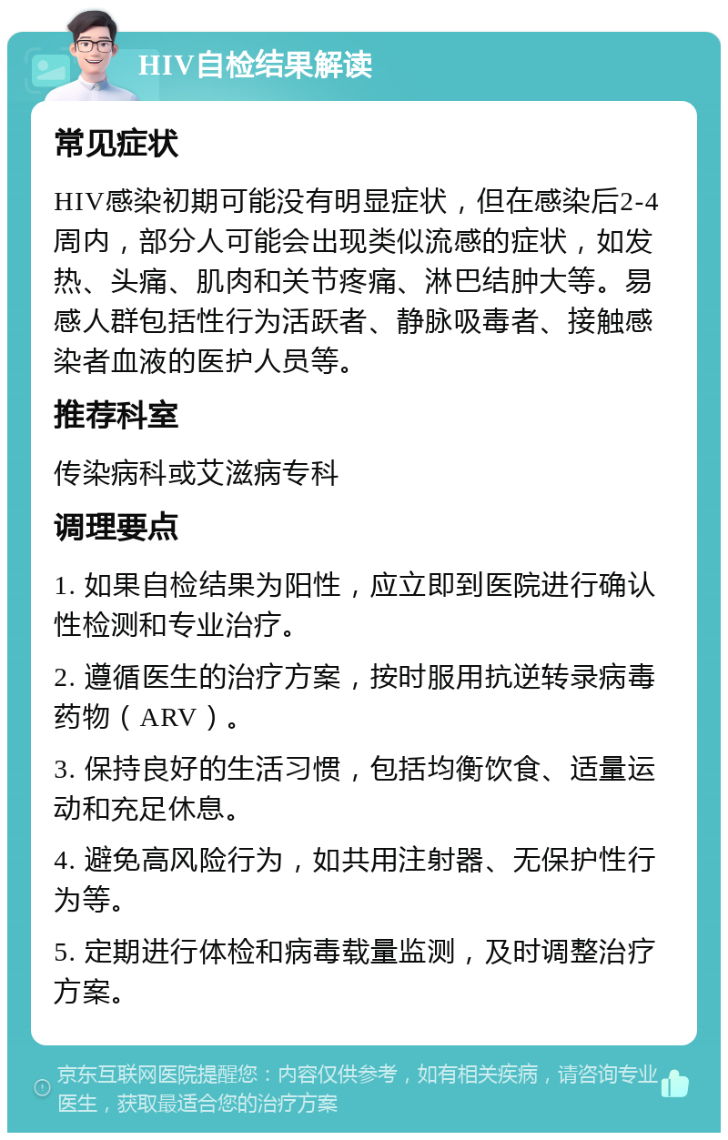 HIV自检结果解读 常见症状 HIV感染初期可能没有明显症状，但在感染后2-4周内，部分人可能会出现类似流感的症状，如发热、头痛、肌肉和关节疼痛、淋巴结肿大等。易感人群包括性行为活跃者、静脉吸毒者、接触感染者血液的医护人员等。 推荐科室 传染病科或艾滋病专科 调理要点 1. 如果自检结果为阳性，应立即到医院进行确认性检测和专业治疗。 2. 遵循医生的治疗方案，按时服用抗逆转录病毒药物（ARV）。 3. 保持良好的生活习惯，包括均衡饮食、适量运动和充足休息。 4. 避免高风险行为，如共用注射器、无保护性行为等。 5. 定期进行体检和病毒载量监测，及时调整治疗方案。