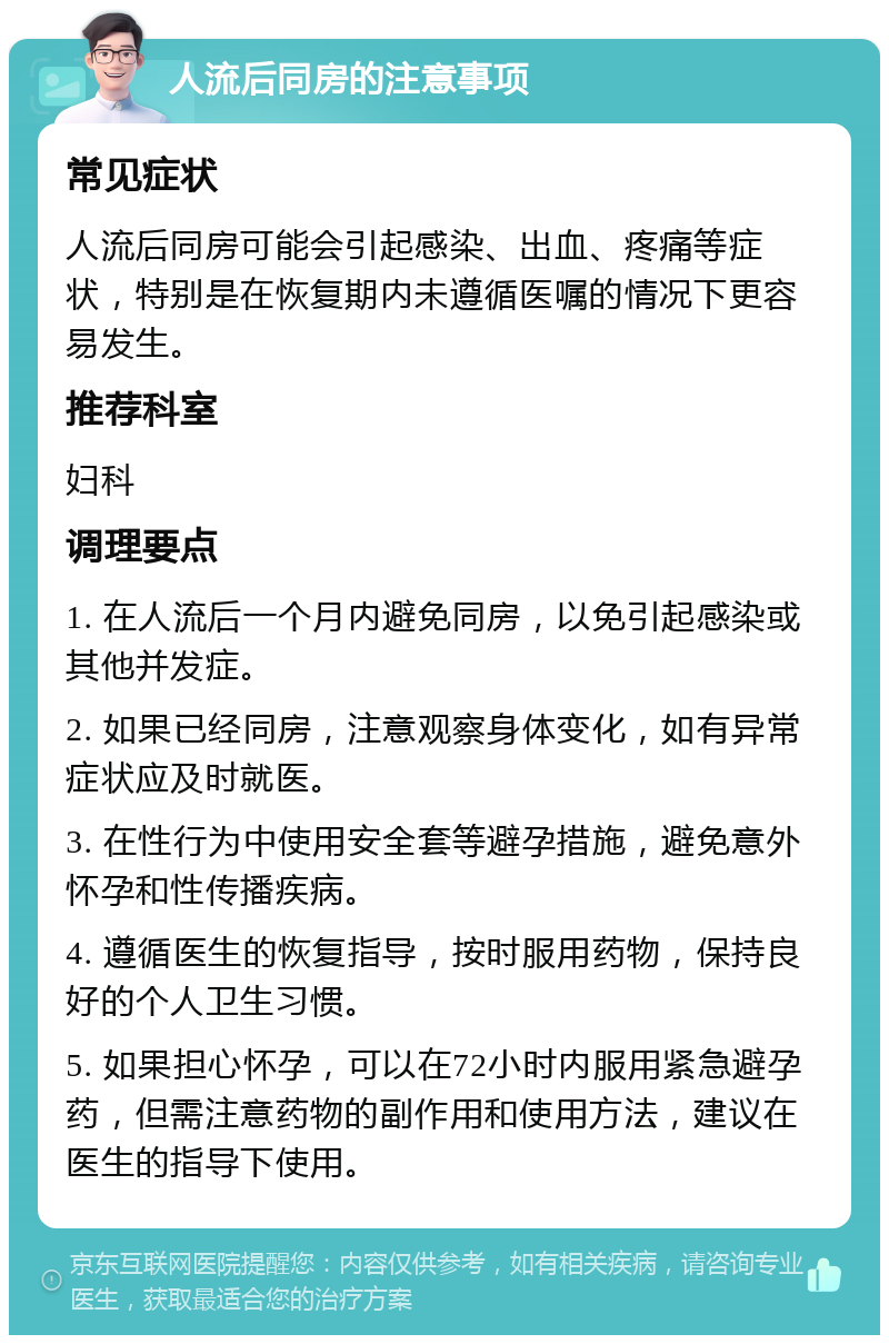 人流后同房的注意事项 常见症状 人流后同房可能会引起感染、出血、疼痛等症状，特别是在恢复期内未遵循医嘱的情况下更容易发生。 推荐科室 妇科 调理要点 1. 在人流后一个月内避免同房，以免引起感染或其他并发症。 2. 如果已经同房，注意观察身体变化，如有异常症状应及时就医。 3. 在性行为中使用安全套等避孕措施，避免意外怀孕和性传播疾病。 4. 遵循医生的恢复指导，按时服用药物，保持良好的个人卫生习惯。 5. 如果担心怀孕，可以在72小时内服用紧急避孕药，但需注意药物的副作用和使用方法，建议在医生的指导下使用。