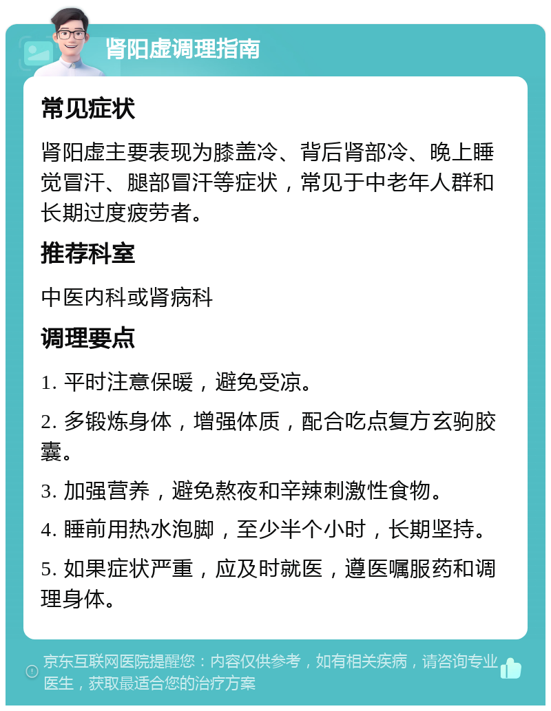 肾阳虚调理指南 常见症状 肾阳虚主要表现为膝盖冷、背后肾部冷、晚上睡觉冒汗、腿部冒汗等症状，常见于中老年人群和长期过度疲劳者。 推荐科室 中医内科或肾病科 调理要点 1. 平时注意保暖，避免受凉。 2. 多锻炼身体，增强体质，配合吃点复方玄驹胶囊。 3. 加强营养，避免熬夜和辛辣刺激性食物。 4. 睡前用热水泡脚，至少半个小时，长期坚持。 5. 如果症状严重，应及时就医，遵医嘱服药和调理身体。