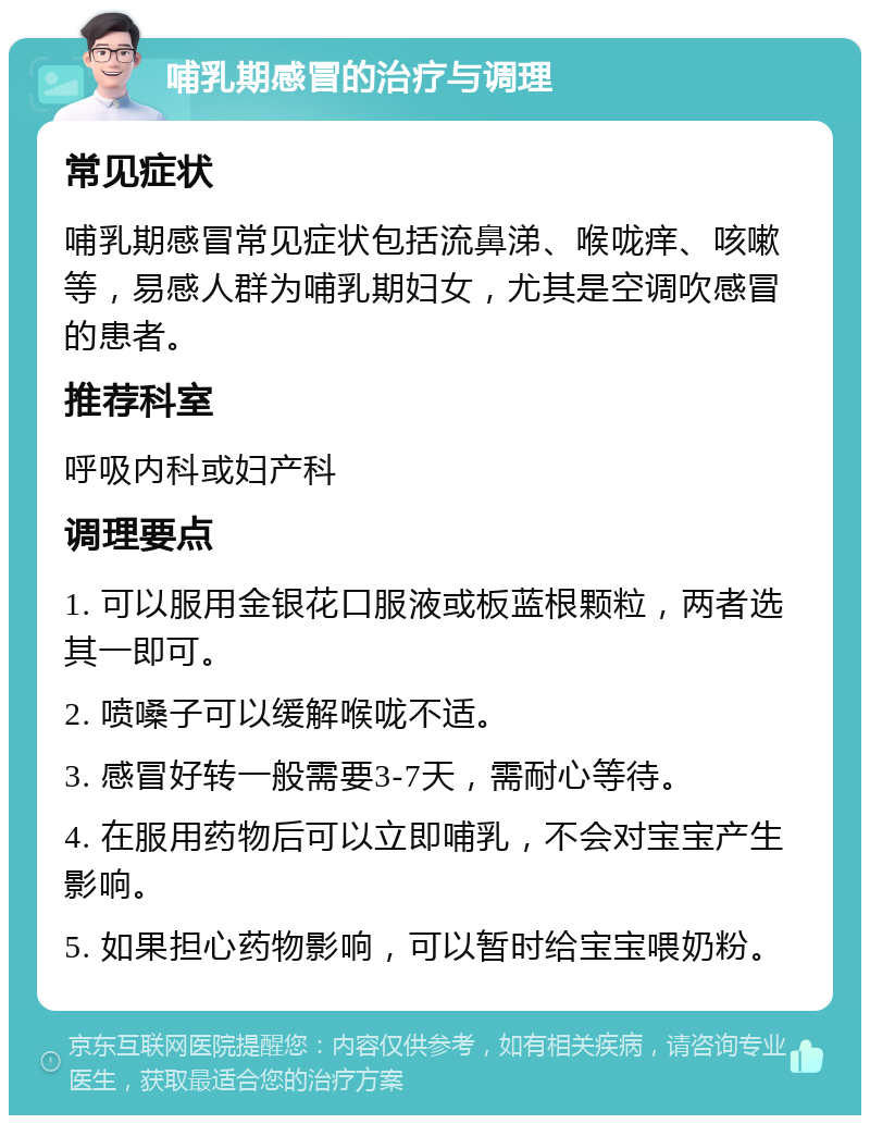 哺乳期感冒的治疗与调理 常见症状 哺乳期感冒常见症状包括流鼻涕、喉咙痒、咳嗽等，易感人群为哺乳期妇女，尤其是空调吹感冒的患者。 推荐科室 呼吸内科或妇产科 调理要点 1. 可以服用金银花口服液或板蓝根颗粒，两者选其一即可。 2. 喷嗓子可以缓解喉咙不适。 3. 感冒好转一般需要3-7天，需耐心等待。 4. 在服用药物后可以立即哺乳，不会对宝宝产生影响。 5. 如果担心药物影响，可以暂时给宝宝喂奶粉。