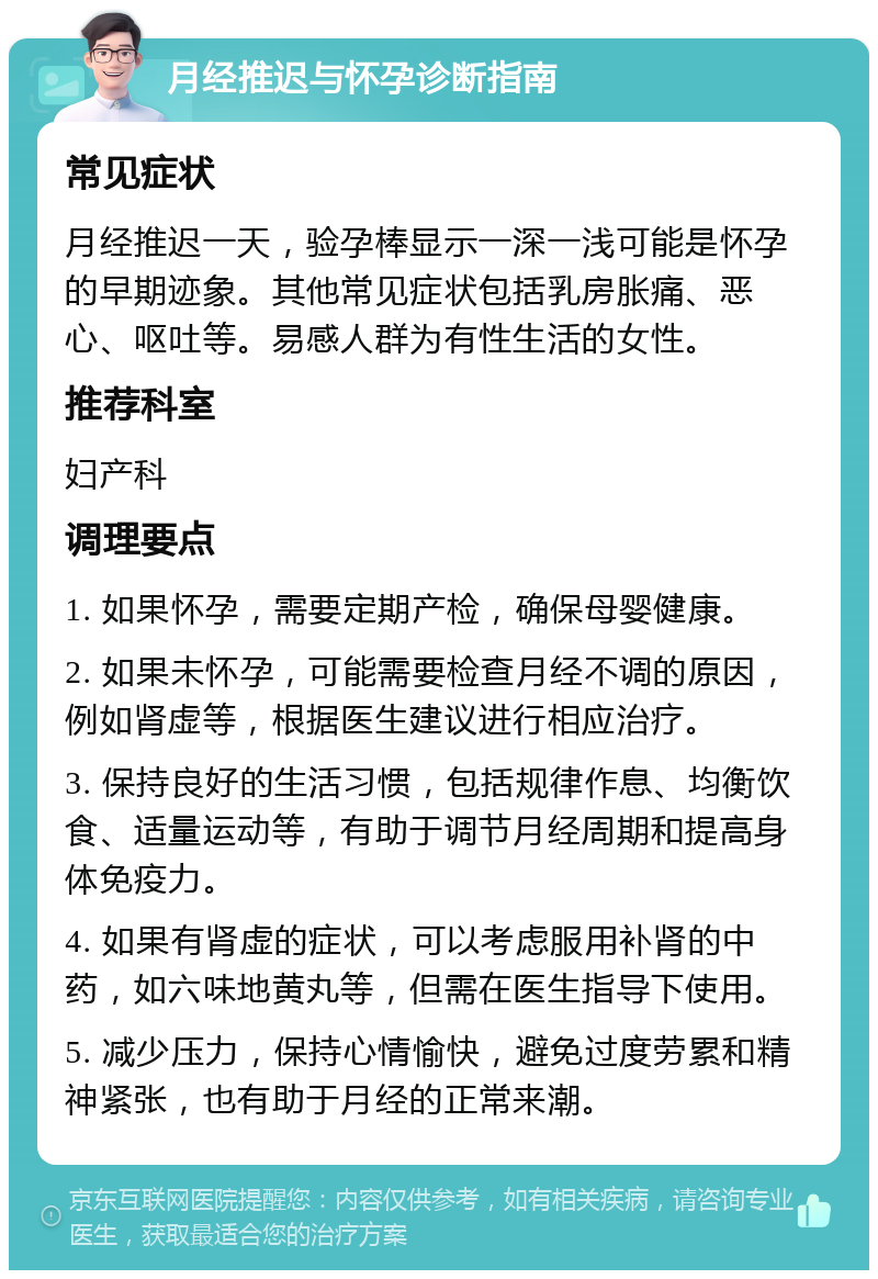 月经推迟与怀孕诊断指南 常见症状 月经推迟一天，验孕棒显示一深一浅可能是怀孕的早期迹象。其他常见症状包括乳房胀痛、恶心、呕吐等。易感人群为有性生活的女性。 推荐科室 妇产科 调理要点 1. 如果怀孕，需要定期产检，确保母婴健康。 2. 如果未怀孕，可能需要检查月经不调的原因，例如肾虚等，根据医生建议进行相应治疗。 3. 保持良好的生活习惯，包括规律作息、均衡饮食、适量运动等，有助于调节月经周期和提高身体免疫力。 4. 如果有肾虚的症状，可以考虑服用补肾的中药，如六味地黄丸等，但需在医生指导下使用。 5. 减少压力，保持心情愉快，避免过度劳累和精神紧张，也有助于月经的正常来潮。