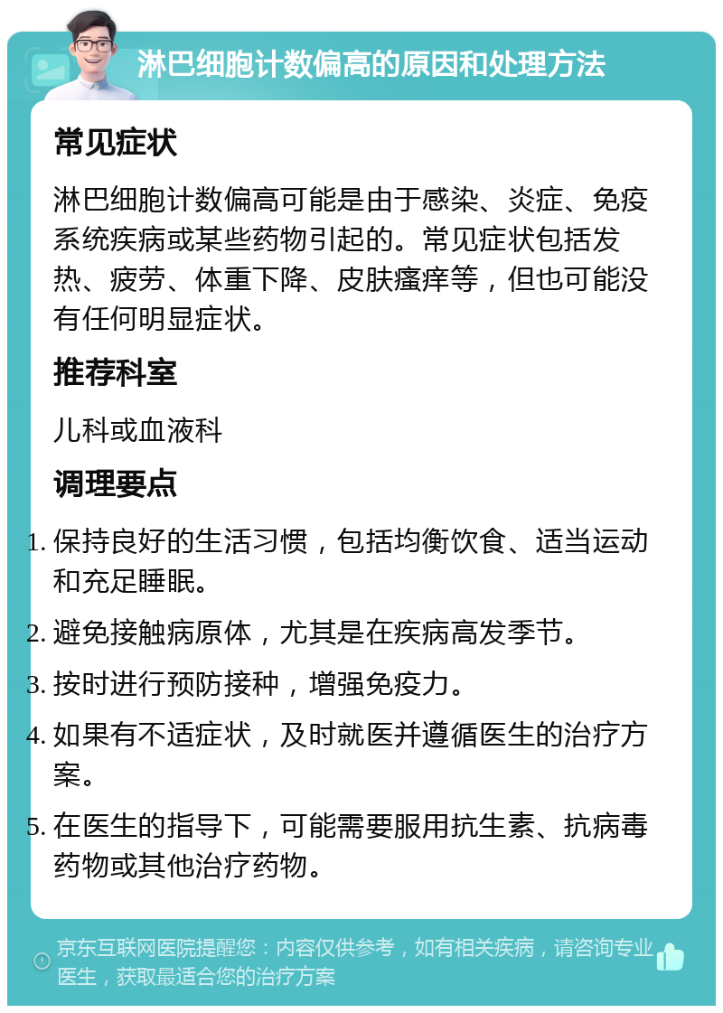 淋巴细胞计数偏高的原因和处理方法 常见症状 淋巴细胞计数偏高可能是由于感染、炎症、免疫系统疾病或某些药物引起的。常见症状包括发热、疲劳、体重下降、皮肤瘙痒等，但也可能没有任何明显症状。 推荐科室 儿科或血液科 调理要点 保持良好的生活习惯，包括均衡饮食、适当运动和充足睡眠。 避免接触病原体，尤其是在疾病高发季节。 按时进行预防接种，增强免疫力。 如果有不适症状，及时就医并遵循医生的治疗方案。 在医生的指导下，可能需要服用抗生素、抗病毒药物或其他治疗药物。