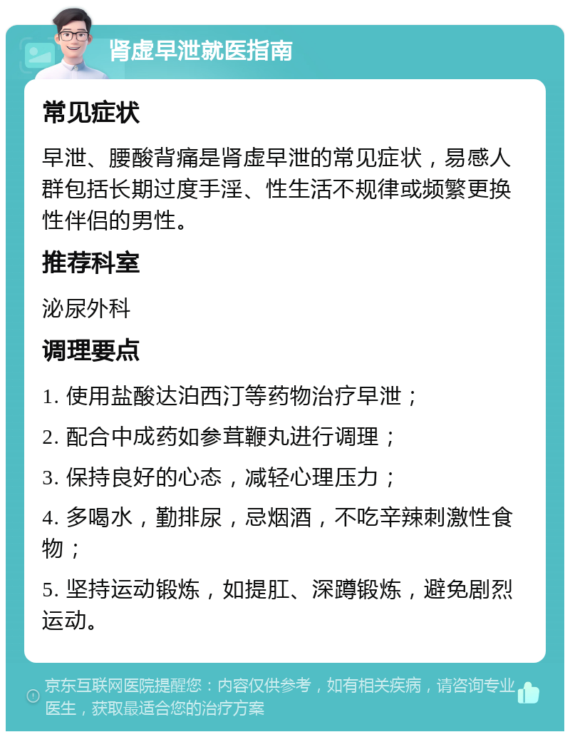 肾虚早泄就医指南 常见症状 早泄、腰酸背痛是肾虚早泄的常见症状，易感人群包括长期过度手淫、性生活不规律或频繁更换性伴侣的男性。 推荐科室 泌尿外科 调理要点 1. 使用盐酸达泊西汀等药物治疗早泄； 2. 配合中成药如参茸鞭丸进行调理； 3. 保持良好的心态，减轻心理压力； 4. 多喝水，勤排尿，忌烟酒，不吃辛辣刺激性食物； 5. 坚持运动锻炼，如提肛、深蹲锻炼，避免剧烈运动。