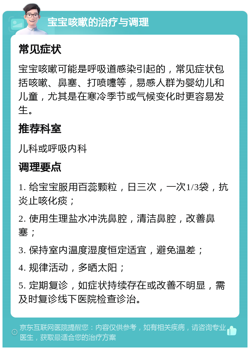 宝宝咳嗽的治疗与调理 常见症状 宝宝咳嗽可能是呼吸道感染引起的，常见症状包括咳嗽、鼻塞、打喷嚏等，易感人群为婴幼儿和儿童，尤其是在寒冷季节或气候变化时更容易发生。 推荐科室 儿科或呼吸内科 调理要点 1. 给宝宝服用百蕊颗粒，日三次，一次1/3袋，抗炎止咳化痰； 2. 使用生理盐水冲洗鼻腔，清洁鼻腔，改善鼻塞； 3. 保持室内温度湿度恒定适宜，避免温差； 4. 规律活动，多晒太阳； 5. 定期复诊，如症状持续存在或改善不明显，需及时复诊线下医院检查诊治。