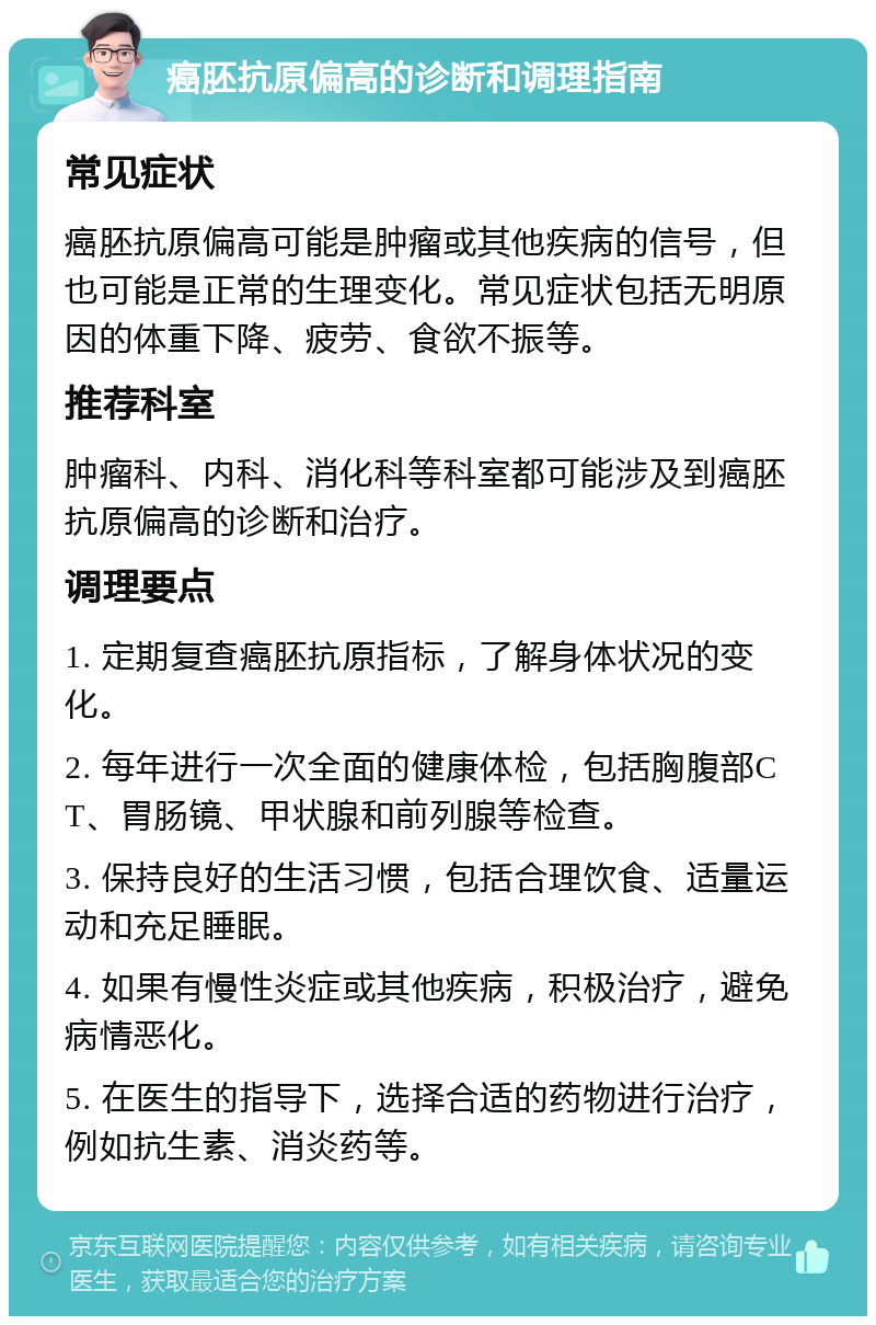 癌胚抗原偏高的诊断和调理指南 常见症状 癌胚抗原偏高可能是肿瘤或其他疾病的信号，但也可能是正常的生理变化。常见症状包括无明原因的体重下降、疲劳、食欲不振等。 推荐科室 肿瘤科、内科、消化科等科室都可能涉及到癌胚抗原偏高的诊断和治疗。 调理要点 1. 定期复查癌胚抗原指标，了解身体状况的变化。 2. 每年进行一次全面的健康体检，包括胸腹部CT、胃肠镜、甲状腺和前列腺等检查。 3. 保持良好的生活习惯，包括合理饮食、适量运动和充足睡眠。 4. 如果有慢性炎症或其他疾病，积极治疗，避免病情恶化。 5. 在医生的指导下，选择合适的药物进行治疗，例如抗生素、消炎药等。