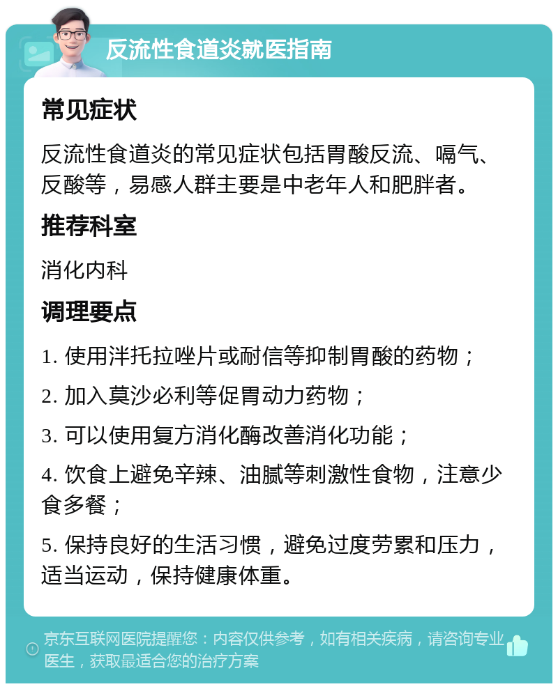 反流性食道炎就医指南 常见症状 反流性食道炎的常见症状包括胃酸反流、嗝气、反酸等，易感人群主要是中老年人和肥胖者。 推荐科室 消化内科 调理要点 1. 使用泮托拉唑片或耐信等抑制胃酸的药物； 2. 加入莫沙必利等促胃动力药物； 3. 可以使用复方消化酶改善消化功能； 4. 饮食上避免辛辣、油腻等刺激性食物，注意少食多餐； 5. 保持良好的生活习惯，避免过度劳累和压力，适当运动，保持健康体重。