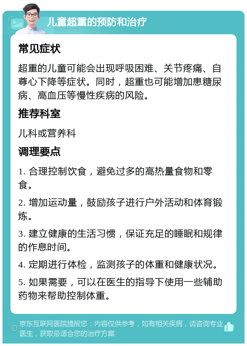 儿童超重的预防和治疗 常见症状 超重的儿童可能会出现呼吸困难、关节疼痛、自尊心下降等症状。同时，超重也可能增加患糖尿病、高血压等慢性疾病的风险。 推荐科室 儿科或营养科 调理要点 1. 合理控制饮食，避免过多的高热量食物和零食。 2. 增加运动量，鼓励孩子进行户外活动和体育锻炼。 3. 建立健康的生活习惯，保证充足的睡眠和规律的作息时间。 4. 定期进行体检，监测孩子的体重和健康状况。 5. 如果需要，可以在医生的指导下使用一些辅助药物来帮助控制体重。