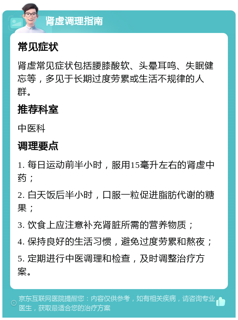 肾虚调理指南 常见症状 肾虚常见症状包括腰膝酸软、头晕耳鸣、失眠健忘等，多见于长期过度劳累或生活不规律的人群。 推荐科室 中医科 调理要点 1. 每日运动前半小时，服用15毫升左右的肾虚中药； 2. 白天饭后半小时，口服一粒促进脂肪代谢的糖果； 3. 饮食上应注意补充肾脏所需的营养物质； 4. 保持良好的生活习惯，避免过度劳累和熬夜； 5. 定期进行中医调理和检查，及时调整治疗方案。