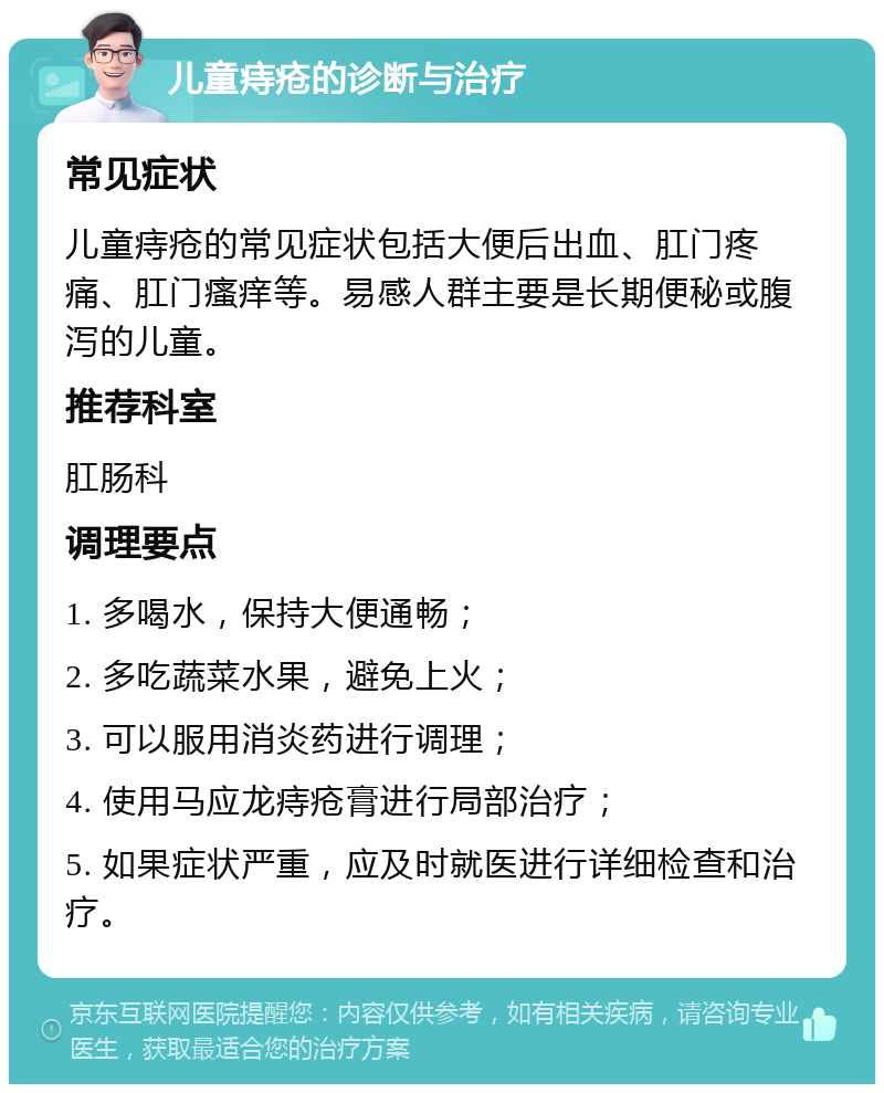 儿童痔疮的诊断与治疗 常见症状 儿童痔疮的常见症状包括大便后出血、肛门疼痛、肛门瘙痒等。易感人群主要是长期便秘或腹泻的儿童。 推荐科室 肛肠科 调理要点 1. 多喝水，保持大便通畅； 2. 多吃蔬菜水果，避免上火； 3. 可以服用消炎药进行调理； 4. 使用马应龙痔疮膏进行局部治疗； 5. 如果症状严重，应及时就医进行详细检查和治疗。