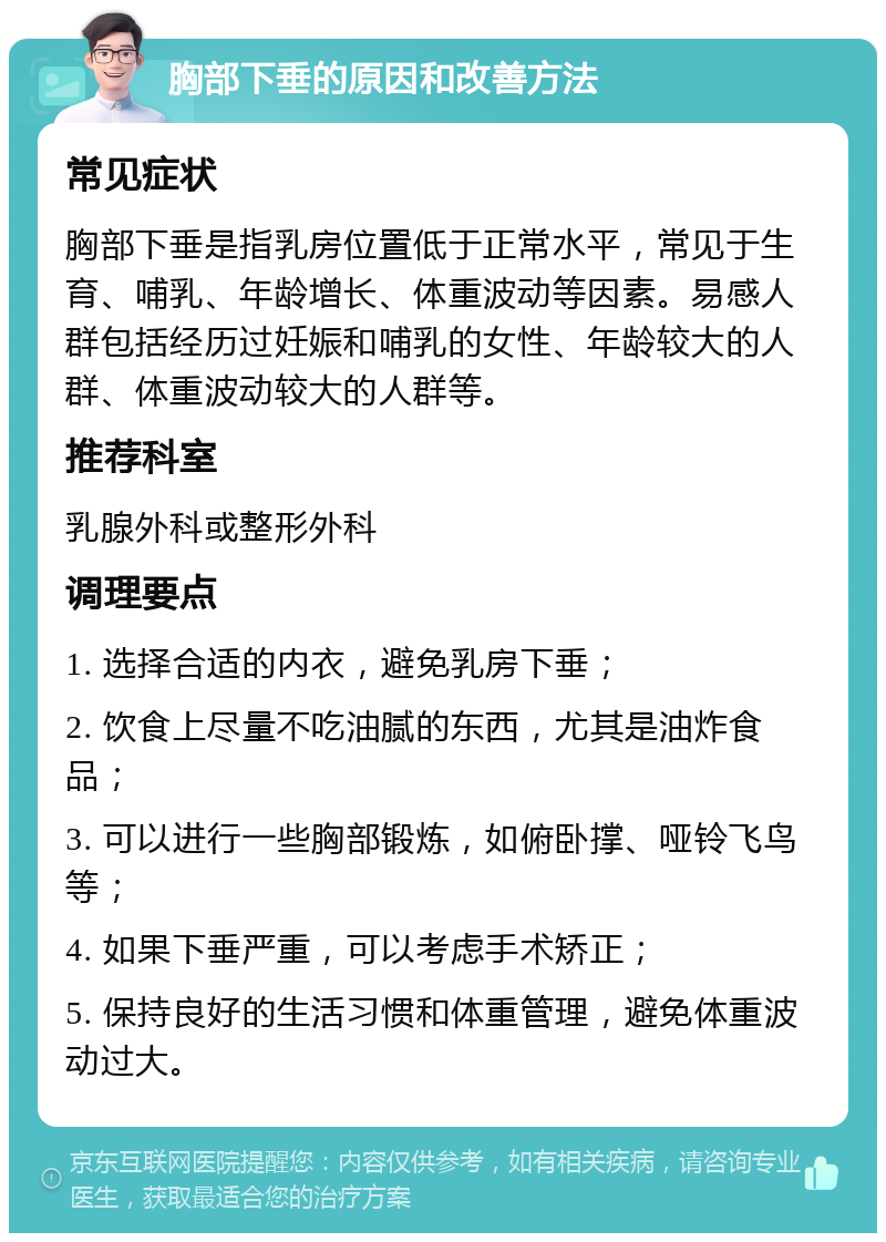 胸部下垂的原因和改善方法 常见症状 胸部下垂是指乳房位置低于正常水平，常见于生育、哺乳、年龄增长、体重波动等因素。易感人群包括经历过妊娠和哺乳的女性、年龄较大的人群、体重波动较大的人群等。 推荐科室 乳腺外科或整形外科 调理要点 1. 选择合适的内衣，避免乳房下垂； 2. 饮食上尽量不吃油腻的东西，尤其是油炸食品； 3. 可以进行一些胸部锻炼，如俯卧撑、哑铃飞鸟等； 4. 如果下垂严重，可以考虑手术矫正； 5. 保持良好的生活习惯和体重管理，避免体重波动过大。