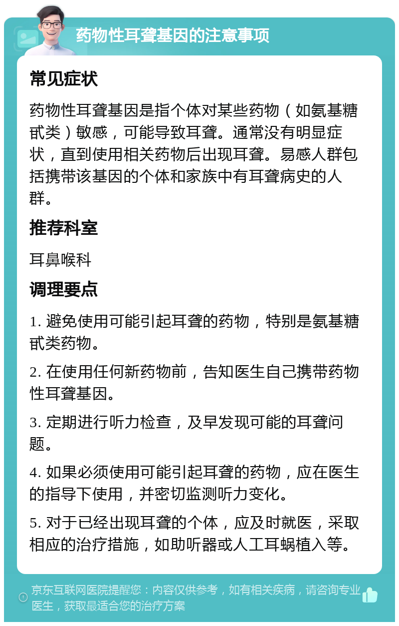 药物性耳聋基因的注意事项 常见症状 药物性耳聋基因是指个体对某些药物（如氨基糖甙类）敏感，可能导致耳聋。通常没有明显症状，直到使用相关药物后出现耳聋。易感人群包括携带该基因的个体和家族中有耳聋病史的人群。 推荐科室 耳鼻喉科 调理要点 1. 避免使用可能引起耳聋的药物，特别是氨基糖甙类药物。 2. 在使用任何新药物前，告知医生自己携带药物性耳聋基因。 3. 定期进行听力检查，及早发现可能的耳聋问题。 4. 如果必须使用可能引起耳聋的药物，应在医生的指导下使用，并密切监测听力变化。 5. 对于已经出现耳聋的个体，应及时就医，采取相应的治疗措施，如助听器或人工耳蜗植入等。