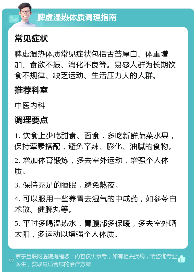 脾虚湿热体质调理指南 常见症状 脾虚湿热体质常见症状包括舌苔厚白、体重增加、食欲不振、消化不良等。易感人群为长期饮食不规律、缺乏运动、生活压力大的人群。 推荐科室 中医内科 调理要点 1. 饮食上少吃甜食、面食，多吃新鲜蔬菜水果，保持荤素搭配，避免辛辣、膨化、油腻的食物。 2. 增加体育锻炼，多去室外运动，增强个人体质。 3. 保持充足的睡眠，避免熬夜。 4. 可以服用一些养胃去湿气的中成药，如参苓白术散、健脾丸等。 5. 平时多喝温热水，胃腹部多保暖，多去室外晒太阳，多运动以增强个人体质。