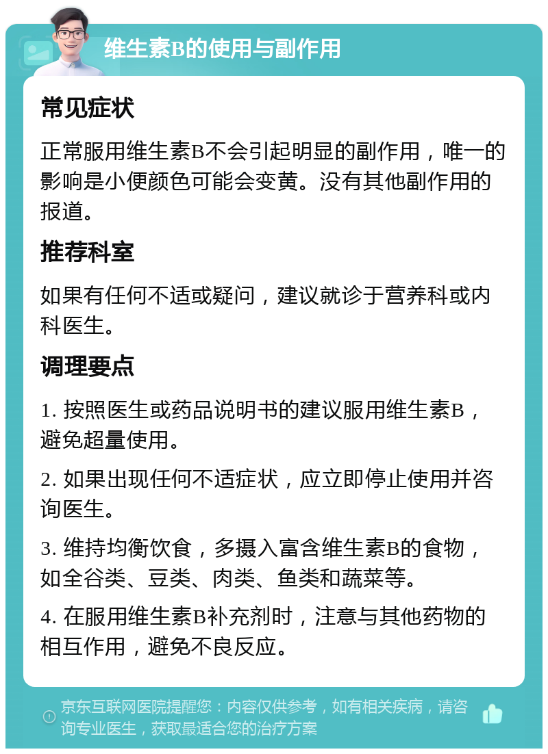 维生素B的使用与副作用 常见症状 正常服用维生素B不会引起明显的副作用，唯一的影响是小便颜色可能会变黄。没有其他副作用的报道。 推荐科室 如果有任何不适或疑问，建议就诊于营养科或内科医生。 调理要点 1. 按照医生或药品说明书的建议服用维生素B，避免超量使用。 2. 如果出现任何不适症状，应立即停止使用并咨询医生。 3. 维持均衡饮食，多摄入富含维生素B的食物，如全谷类、豆类、肉类、鱼类和蔬菜等。 4. 在服用维生素B补充剂时，注意与其他药物的相互作用，避免不良反应。