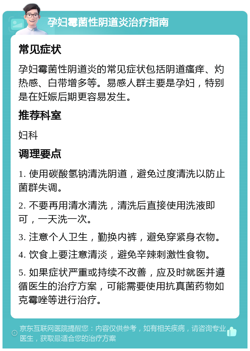 孕妇霉菌性阴道炎治疗指南 常见症状 孕妇霉菌性阴道炎的常见症状包括阴道瘙痒、灼热感、白带增多等。易感人群主要是孕妇，特别是在妊娠后期更容易发生。 推荐科室 妇科 调理要点 1. 使用碳酸氢钠清洗阴道，避免过度清洗以防止菌群失调。 2. 不要再用清水清洗，清洗后直接使用洗液即可，一天洗一次。 3. 注意个人卫生，勤换内裤，避免穿紧身衣物。 4. 饮食上要注意清淡，避免辛辣刺激性食物。 5. 如果症状严重或持续不改善，应及时就医并遵循医生的治疗方案，可能需要使用抗真菌药物如克霉唑等进行治疗。