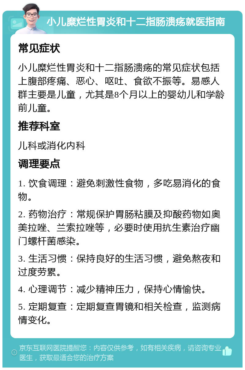 小儿糜烂性胃炎和十二指肠溃疡就医指南 常见症状 小儿糜烂性胃炎和十二指肠溃疡的常见症状包括上腹部疼痛、恶心、呕吐、食欲不振等。易感人群主要是儿童，尤其是8个月以上的婴幼儿和学龄前儿童。 推荐科室 儿科或消化内科 调理要点 1. 饮食调理：避免刺激性食物，多吃易消化的食物。 2. 药物治疗：常规保护胃肠粘膜及抑酸药物如奥美拉唑、兰索拉唑等，必要时使用抗生素治疗幽门螺杆菌感染。 3. 生活习惯：保持良好的生活习惯，避免熬夜和过度劳累。 4. 心理调节：减少精神压力，保持心情愉快。 5. 定期复查：定期复查胃镜和相关检查，监测病情变化。