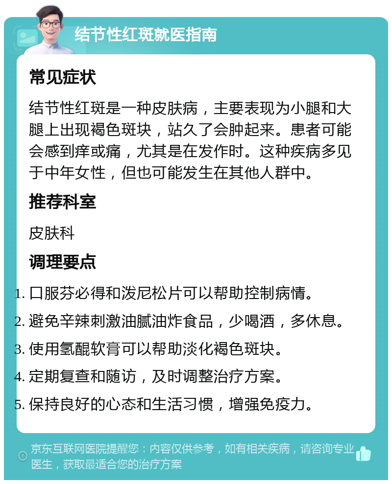 结节性红斑就医指南 常见症状 结节性红斑是一种皮肤病，主要表现为小腿和大腿上出现褐色斑块，站久了会肿起来。患者可能会感到痒或痛，尤其是在发作时。这种疾病多见于中年女性，但也可能发生在其他人群中。 推荐科室 皮肤科 调理要点 口服芬必得和泼尼松片可以帮助控制病情。 避免辛辣刺激油腻油炸食品，少喝酒，多休息。 使用氢醌软膏可以帮助淡化褐色斑块。 定期复查和随访，及时调整治疗方案。 保持良好的心态和生活习惯，增强免疫力。