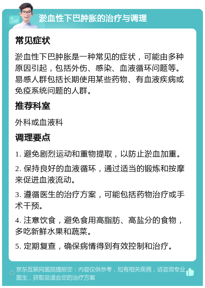 淤血性下巴肿胀的治疗与调理 常见症状 淤血性下巴肿胀是一种常见的症状，可能由多种原因引起，包括外伤、感染、血液循环问题等。易感人群包括长期使用某些药物、有血液疾病或免疫系统问题的人群。 推荐科室 外科或血液科 调理要点 1. 避免剧烈运动和重物提取，以防止淤血加重。 2. 保持良好的血液循环，通过适当的锻炼和按摩来促进血液流动。 3. 遵循医生的治疗方案，可能包括药物治疗或手术干预。 4. 注意饮食，避免食用高脂肪、高盐分的食物，多吃新鲜水果和蔬菜。 5. 定期复查，确保病情得到有效控制和治疗。