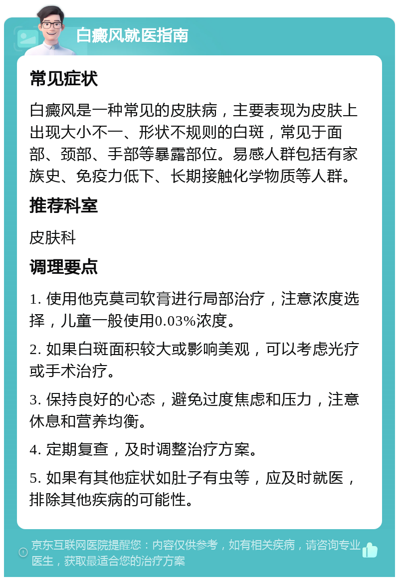 白癜风就医指南 常见症状 白癜风是一种常见的皮肤病，主要表现为皮肤上出现大小不一、形状不规则的白斑，常见于面部、颈部、手部等暴露部位。易感人群包括有家族史、免疫力低下、长期接触化学物质等人群。 推荐科室 皮肤科 调理要点 1. 使用他克莫司软膏进行局部治疗，注意浓度选择，儿童一般使用0.03%浓度。 2. 如果白斑面积较大或影响美观，可以考虑光疗或手术治疗。 3. 保持良好的心态，避免过度焦虑和压力，注意休息和营养均衡。 4. 定期复查，及时调整治疗方案。 5. 如果有其他症状如肚子有虫等，应及时就医，排除其他疾病的可能性。