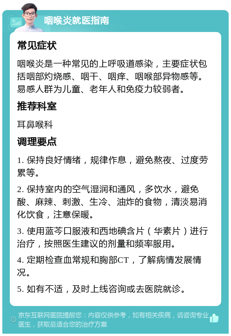 咽喉炎就医指南 常见症状 咽喉炎是一种常见的上呼吸道感染，主要症状包括咽部灼烧感、咽干、咽痒、咽喉部异物感等。易感人群为儿童、老年人和免疫力较弱者。 推荐科室 耳鼻喉科 调理要点 1. 保持良好情绪，规律作息，避免熬夜、过度劳累等。 2. 保持室内的空气湿润和通风，多饮水，避免酸、麻辣、刺激、生冷、油炸的食物，清淡易消化饮食，注意保暖。 3. 使用蓝芩口服液和西地碘含片（华素片）进行治疗，按照医生建议的剂量和频率服用。 4. 定期检查血常规和胸部CT，了解病情发展情况。 5. 如有不适，及时上线咨询或去医院就诊。