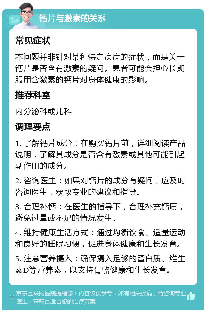 钙片与激素的关系 常见症状 本问题并非针对某种特定疾病的症状，而是关于钙片是否含有激素的疑问。患者可能会担心长期服用含激素的钙片对身体健康的影响。 推荐科室 内分泌科或儿科 调理要点 1. 了解钙片成分：在购买钙片前，详细阅读产品说明，了解其成分是否含有激素或其他可能引起副作用的成分。 2. 咨询医生：如果对钙片的成分有疑问，应及时咨询医生，获取专业的建议和指导。 3. 合理补钙：在医生的指导下，合理补充钙质，避免过量或不足的情况发生。 4. 维持健康生活方式：通过均衡饮食、适量运动和良好的睡眠习惯，促进身体健康和生长发育。 5. 注意营养摄入：确保摄入足够的蛋白质、维生素D等营养素，以支持骨骼健康和生长发育。