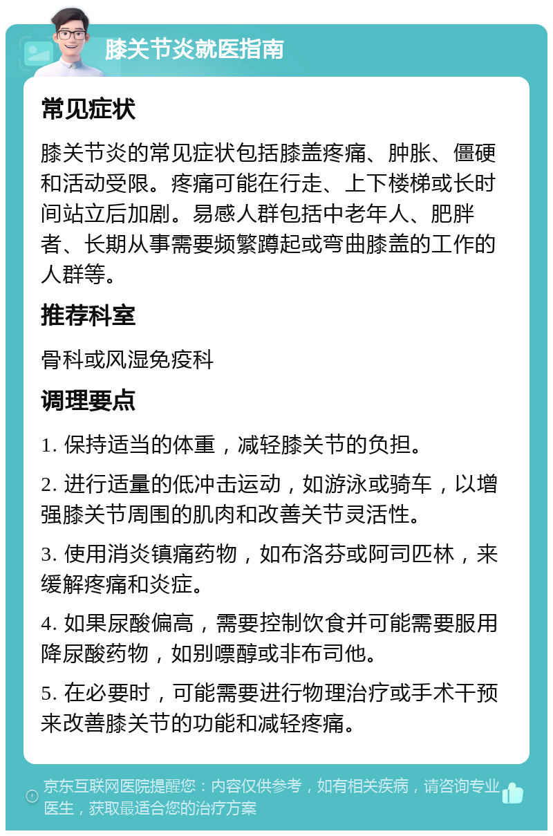 膝关节炎就医指南 常见症状 膝关节炎的常见症状包括膝盖疼痛、肿胀、僵硬和活动受限。疼痛可能在行走、上下楼梯或长时间站立后加剧。易感人群包括中老年人、肥胖者、长期从事需要频繁蹲起或弯曲膝盖的工作的人群等。 推荐科室 骨科或风湿免疫科 调理要点 1. 保持适当的体重，减轻膝关节的负担。 2. 进行适量的低冲击运动，如游泳或骑车，以增强膝关节周围的肌肉和改善关节灵活性。 3. 使用消炎镇痛药物，如布洛芬或阿司匹林，来缓解疼痛和炎症。 4. 如果尿酸偏高，需要控制饮食并可能需要服用降尿酸药物，如别嘌醇或非布司他。 5. 在必要时，可能需要进行物理治疗或手术干预来改善膝关节的功能和减轻疼痛。