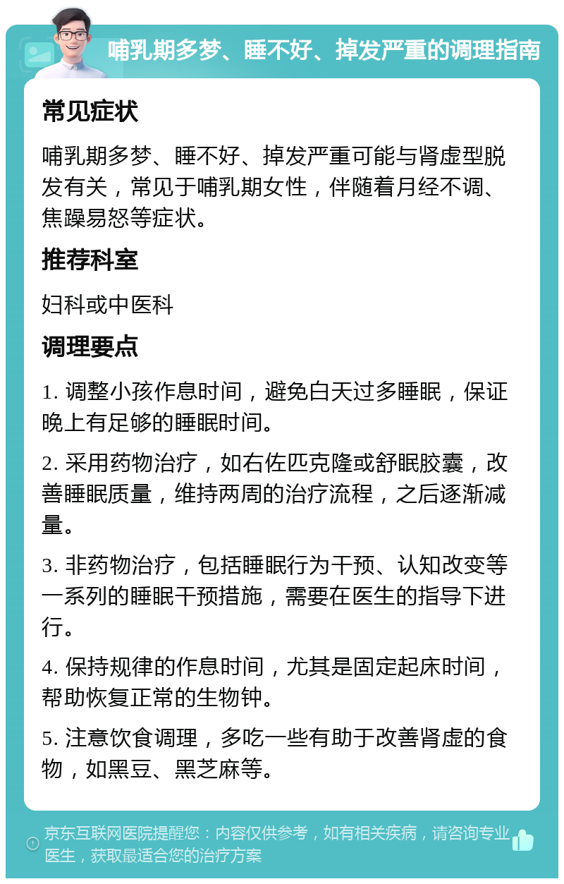 哺乳期多梦、睡不好、掉发严重的调理指南 常见症状 哺乳期多梦、睡不好、掉发严重可能与肾虚型脱发有关，常见于哺乳期女性，伴随着月经不调、焦躁易怒等症状。 推荐科室 妇科或中医科 调理要点 1. 调整小孩作息时间，避免白天过多睡眠，保证晚上有足够的睡眠时间。 2. 采用药物治疗，如右佐匹克隆或舒眠胶囊，改善睡眠质量，维持两周的治疗流程，之后逐渐减量。 3. 非药物治疗，包括睡眠行为干预、认知改变等一系列的睡眠干预措施，需要在医生的指导下进行。 4. 保持规律的作息时间，尤其是固定起床时间，帮助恢复正常的生物钟。 5. 注意饮食调理，多吃一些有助于改善肾虚的食物，如黑豆、黑芝麻等。