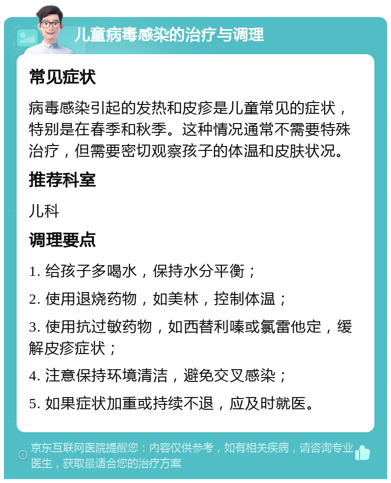 儿童病毒感染的治疗与调理 常见症状 病毒感染引起的发热和皮疹是儿童常见的症状，特别是在春季和秋季。这种情况通常不需要特殊治疗，但需要密切观察孩子的体温和皮肤状况。 推荐科室 儿科 调理要点 1. 给孩子多喝水，保持水分平衡； 2. 使用退烧药物，如美林，控制体温； 3. 使用抗过敏药物，如西替利嗪或氯雷他定，缓解皮疹症状； 4. 注意保持环境清洁，避免交叉感染； 5. 如果症状加重或持续不退，应及时就医。