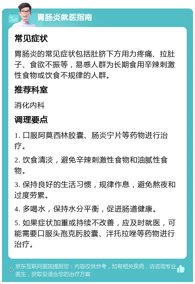 胃肠炎就医指南 常见症状 胃肠炎的常见症状包括肚脐下方用力疼痛、拉肚子、食欲不振等，易感人群为长期食用辛辣刺激性食物或饮食不规律的人群。 推荐科室 消化内科 调理要点 1. 口服阿莫西林胶囊、肠炎宁片等药物进行治疗。 2. 饮食清淡，避免辛辣刺激性食物和油腻性食物。 3. 保持良好的生活习惯，规律作息，避免熬夜和过度劳累。 4. 多喝水，保持水分平衡，促进肠道健康。 5. 如果症状加重或持续不改善，应及时就医，可能需要口服头孢克肟胶囊、泮托拉唑等药物进行治疗。