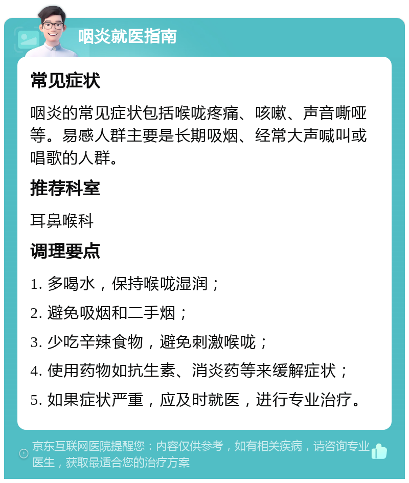 咽炎就医指南 常见症状 咽炎的常见症状包括喉咙疼痛、咳嗽、声音嘶哑等。易感人群主要是长期吸烟、经常大声喊叫或唱歌的人群。 推荐科室 耳鼻喉科 调理要点 1. 多喝水，保持喉咙湿润； 2. 避免吸烟和二手烟； 3. 少吃辛辣食物，避免刺激喉咙； 4. 使用药物如抗生素、消炎药等来缓解症状； 5. 如果症状严重，应及时就医，进行专业治疗。