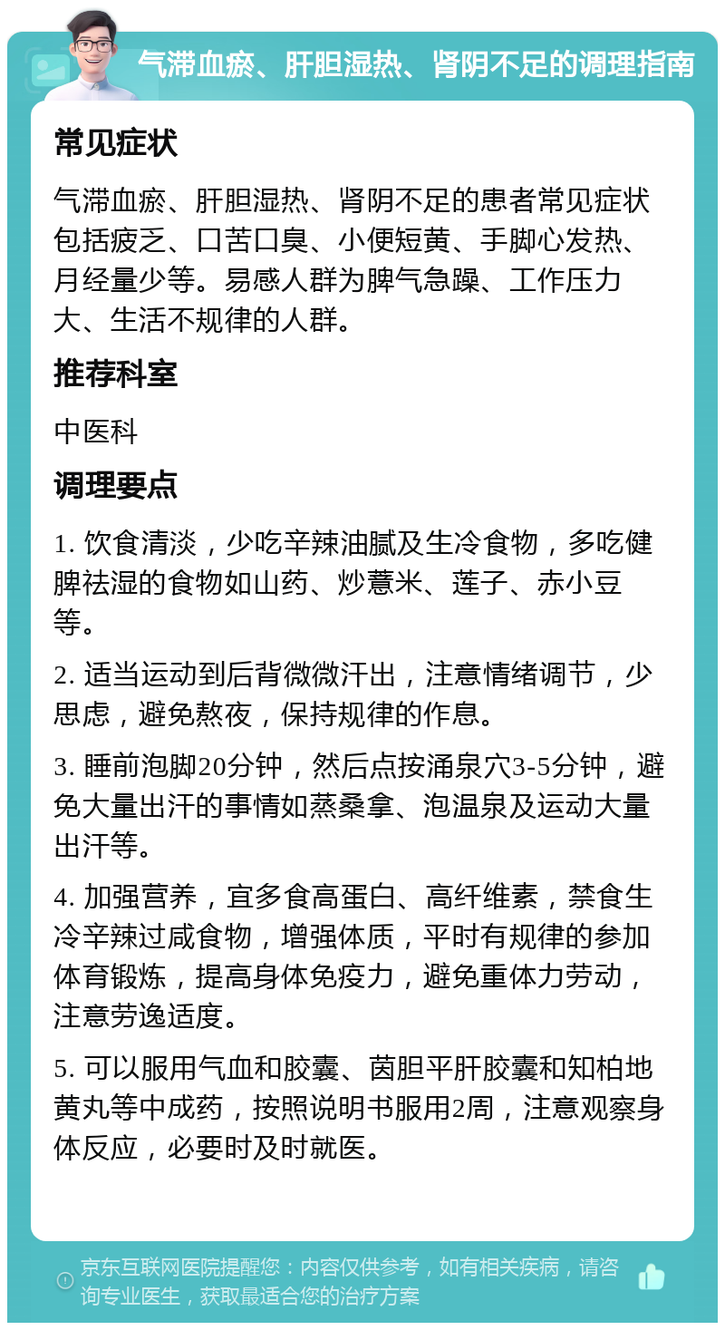 气滞血瘀、肝胆湿热、肾阴不足的调理指南 常见症状 气滞血瘀、肝胆湿热、肾阴不足的患者常见症状包括疲乏、口苦口臭、小便短黄、手脚心发热、月经量少等。易感人群为脾气急躁、工作压力大、生活不规律的人群。 推荐科室 中医科 调理要点 1. 饮食清淡，少吃辛辣油腻及生冷食物，多吃健脾祛湿的食物如山药、炒薏米、莲子、赤小豆等。 2. 适当运动到后背微微汗出，注意情绪调节，少思虑，避免熬夜，保持规律的作息。 3. 睡前泡脚20分钟，然后点按涌泉穴3-5分钟，避免大量出汗的事情如蒸桑拿、泡温泉及运动大量出汗等。 4. 加强营养，宜多食高蛋白、高纤维素，禁食生冷辛辣过咸食物，增强体质，平时有规律的参加体育锻炼，提高身体免疫力，避免重体力劳动，注意劳逸适度。 5. 可以服用气血和胶囊、茵胆平肝胶囊和知柏地黄丸等中成药，按照说明书服用2周，注意观察身体反应，必要时及时就医。