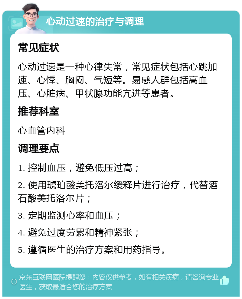 心动过速的治疗与调理 常见症状 心动过速是一种心律失常，常见症状包括心跳加速、心悸、胸闷、气短等。易感人群包括高血压、心脏病、甲状腺功能亢进等患者。 推荐科室 心血管内科 调理要点 1. 控制血压，避免低压过高； 2. 使用琥珀酸美托洛尔缓释片进行治疗，代替酒石酸美托洛尔片； 3. 定期监测心率和血压； 4. 避免过度劳累和精神紧张； 5. 遵循医生的治疗方案和用药指导。