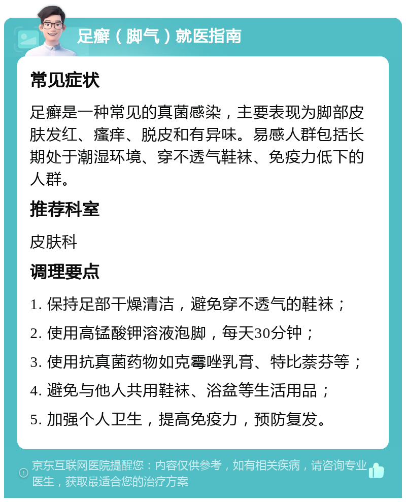 足癣（脚气）就医指南 常见症状 足癣是一种常见的真菌感染，主要表现为脚部皮肤发红、瘙痒、脱皮和有异味。易感人群包括长期处于潮湿环境、穿不透气鞋袜、免疫力低下的人群。 推荐科室 皮肤科 调理要点 1. 保持足部干燥清洁，避免穿不透气的鞋袜； 2. 使用高锰酸钾溶液泡脚，每天30分钟； 3. 使用抗真菌药物如克霉唑乳膏、特比萘芬等； 4. 避免与他人共用鞋袜、浴盆等生活用品； 5. 加强个人卫生，提高免疫力，预防复发。