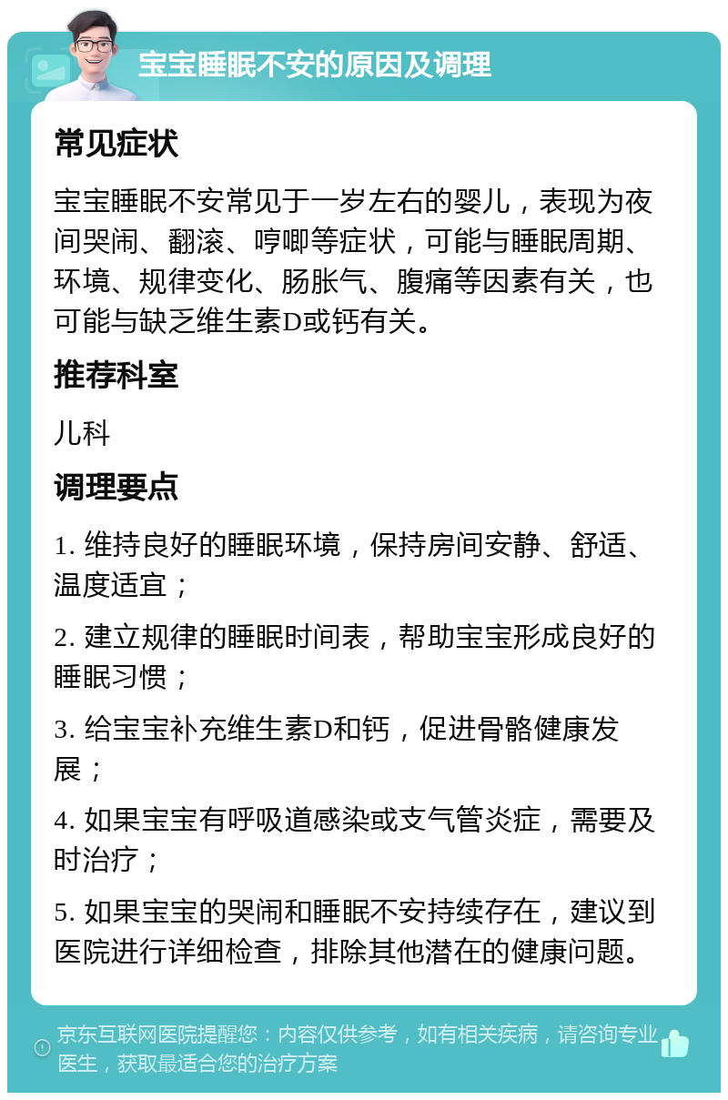 宝宝睡眠不安的原因及调理 常见症状 宝宝睡眠不安常见于一岁左右的婴儿，表现为夜间哭闹、翻滚、哼唧等症状，可能与睡眠周期、环境、规律变化、肠胀气、腹痛等因素有关，也可能与缺乏维生素D或钙有关。 推荐科室 儿科 调理要点 1. 维持良好的睡眠环境，保持房间安静、舒适、温度适宜； 2. 建立规律的睡眠时间表，帮助宝宝形成良好的睡眠习惯； 3. 给宝宝补充维生素D和钙，促进骨骼健康发展； 4. 如果宝宝有呼吸道感染或支气管炎症，需要及时治疗； 5. 如果宝宝的哭闹和睡眠不安持续存在，建议到医院进行详细检查，排除其他潜在的健康问题。