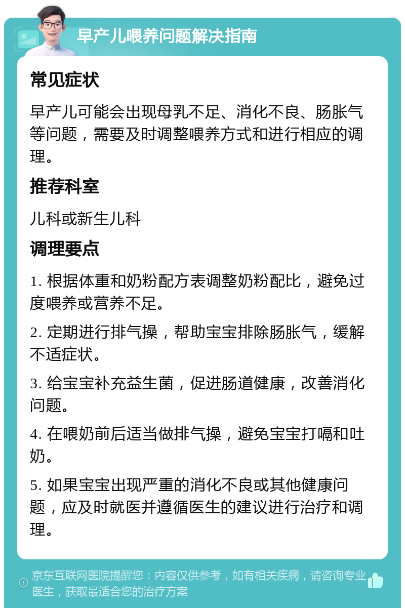 早产儿喂养问题解决指南 常见症状 早产儿可能会出现母乳不足、消化不良、肠胀气等问题，需要及时调整喂养方式和进行相应的调理。 推荐科室 儿科或新生儿科 调理要点 1. 根据体重和奶粉配方表调整奶粉配比，避免过度喂养或营养不足。 2. 定期进行排气操，帮助宝宝排除肠胀气，缓解不适症状。 3. 给宝宝补充益生菌，促进肠道健康，改善消化问题。 4. 在喂奶前后适当做排气操，避免宝宝打嗝和吐奶。 5. 如果宝宝出现严重的消化不良或其他健康问题，应及时就医并遵循医生的建议进行治疗和调理。