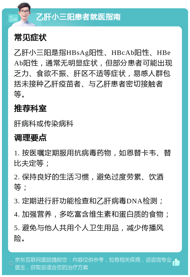 乙肝小三阳患者就医指南 常见症状 乙肝小三阳是指HBsAg阳性、HBcAb阳性、HBeAb阳性，通常无明显症状，但部分患者可能出现乏力、食欲不振、肝区不适等症状，易感人群包括未接种乙肝疫苗者、与乙肝患者密切接触者等。 推荐科室 肝病科或传染病科 调理要点 1. 按医嘱定期服用抗病毒药物，如恩替卡韦、替比夫定等； 2. 保持良好的生活习惯，避免过度劳累、饮酒等； 3. 定期进行肝功能检查和乙肝病毒DNA检测； 4. 加强营养，多吃富含维生素和蛋白质的食物； 5. 避免与他人共用个人卫生用品，减少传播风险。